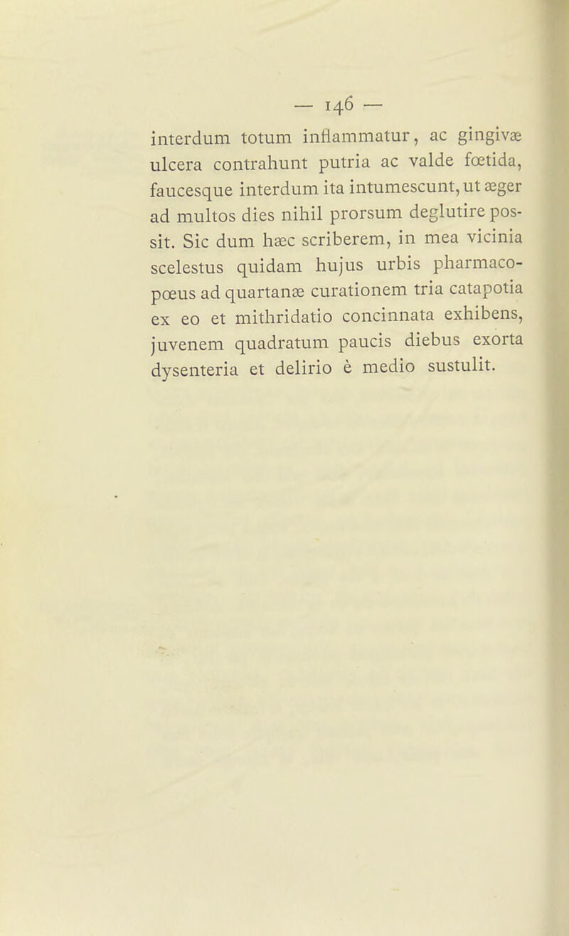 interdum totum intlammatur, ac gingivae ulcéra contrahunt putria ac valde fœtida, faucesque interdum ita intumescunt, ut œger ad multos dies nihil prorsum deglutire pos- sit. Sic dum lisec scriberem, in mea vicinia scelestus quidam hujus urbis pharmaco- pœus ad quartanse curationem tria catapotia ex eo et mitliridatio concinnata exhibens, juvenem quadratum paucis diebus exorta dysenteria et delirio è medio sustulit.