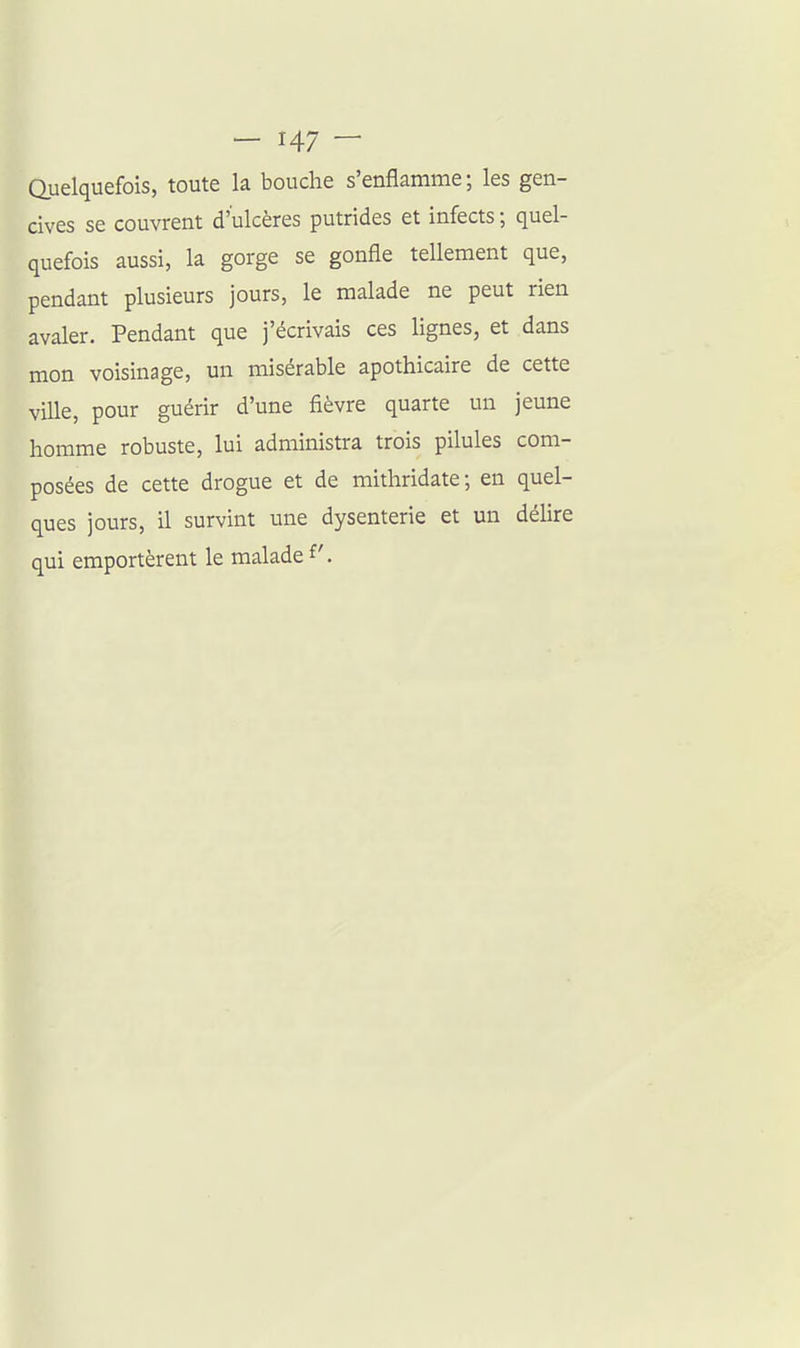 Quelquefois, toute la bouche s'enflamme ; les gen- cives se couvrent d'ulcères putrides et infects ; quel- quefois aussi, la gorge se gonfle tellement que, pendant plusieurs jours, le malade ne peut rien avaler. Pendant que j'écrivais ces lignes, et dans mon voisinage, un misérable apothicaire de cette ville, pour guérir d'une fièvre quarte un jeune homme robuste, lui administra trois pilules com- posées de cette drogue et de mithridate; en quel- ques jours, il survint une dysenterie et un délire qui emportèrent le malade f.