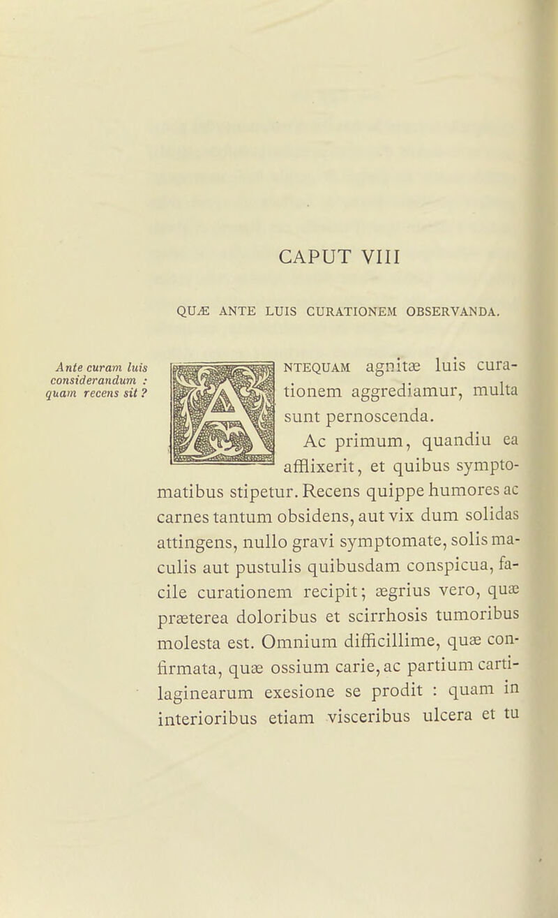 QUJE ANTE LUIS CURATIONEM OBSERVANDA. NTEQUAM agnitae luis cura- tionem aggrediamur, multa sunt pernoscenda. Ac primum, quandiu ea afflixerit, et quibus sympto- matibus stipetur. Recens quippe liumores ac carnes tantum obsidens, aut vix dum solidas attingens, nullo gravi symptomate, solisma- culis aut pustulis quibusdam conspicua, fa- cile curationem recipit; asgrius vero, quae prasterea doloribus et scirrhosis tumoribus molesta est. Omnium difficillime, quae con- firmata, quae ossium carie, ac partium carti- laginearum exesione se prodit : quani in interioribus etiam visceribus ulcéra et tu Ante curam luis considerandum : quam recelas sit ?
