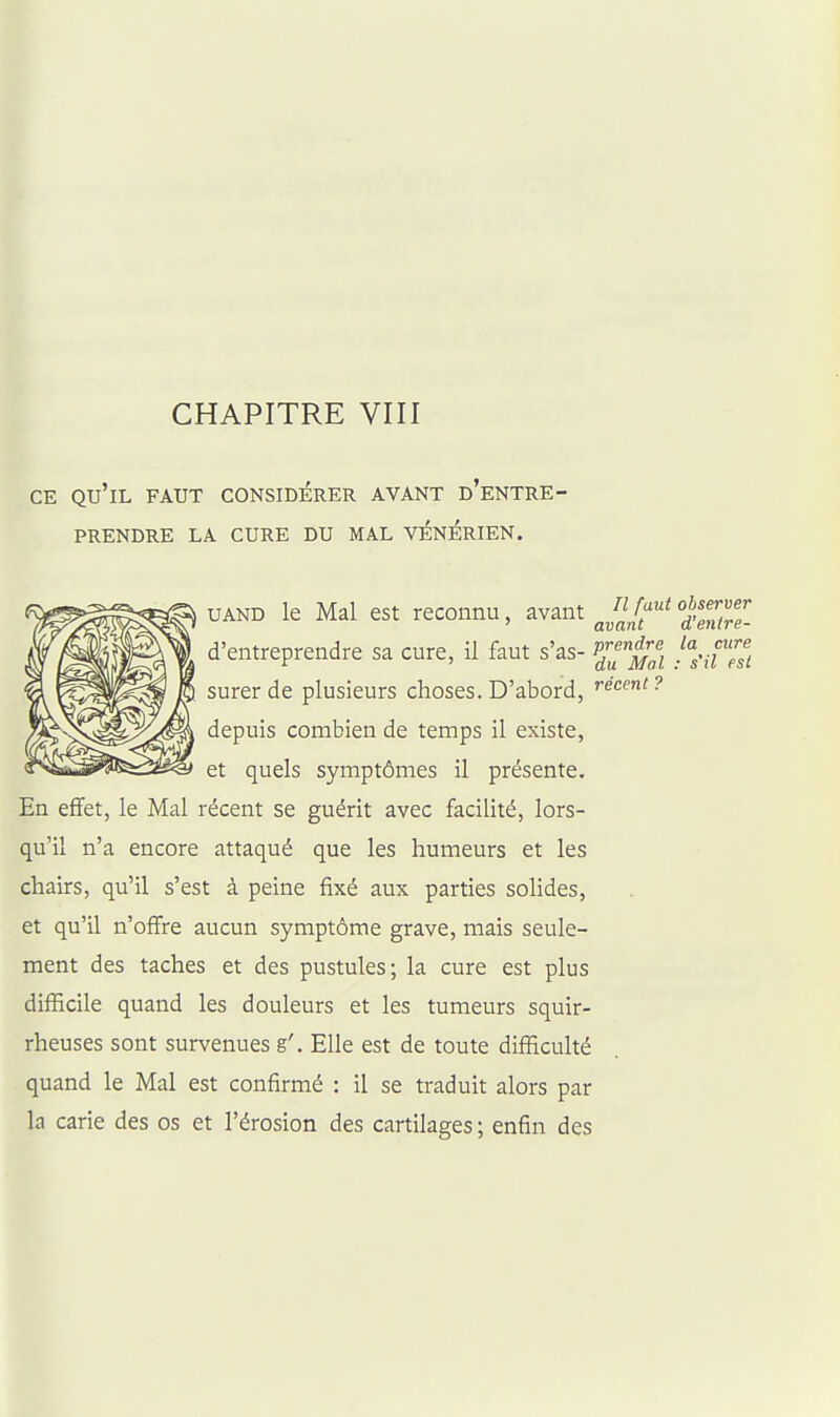 CE qu'il faut considérer avant d'entre- prendre LA cure du mal vénérien. UAND le Mal est reconnu, avant ^J^/^^ 'd'enilT- d'entreprendre sa cure, il faut s'as- PJ^'^^fj-^] jl^t'esi surerde plusieurs choses. D'abord, fécent? depuis combien de temps il existe, et quels symptômes il présente. En effet, le Mal récent se guérit avec facilité, lors- qu'il n'a encore attaqué que les humeurs et les chairs, qu'il s'est à peine fixé aux parties soHdes, et qu'il n'offre aucun symptôme grave, mais seule- ment des taches et des pustules; la cure est plus difficile quand les douleurs et les tumeurs squir- rheuses sont survenues g'. Elle est de toute difficulté quand le Mal est confirmé : il se traduit alors par la carie des os et l'érosion des cartilages ; enfin des