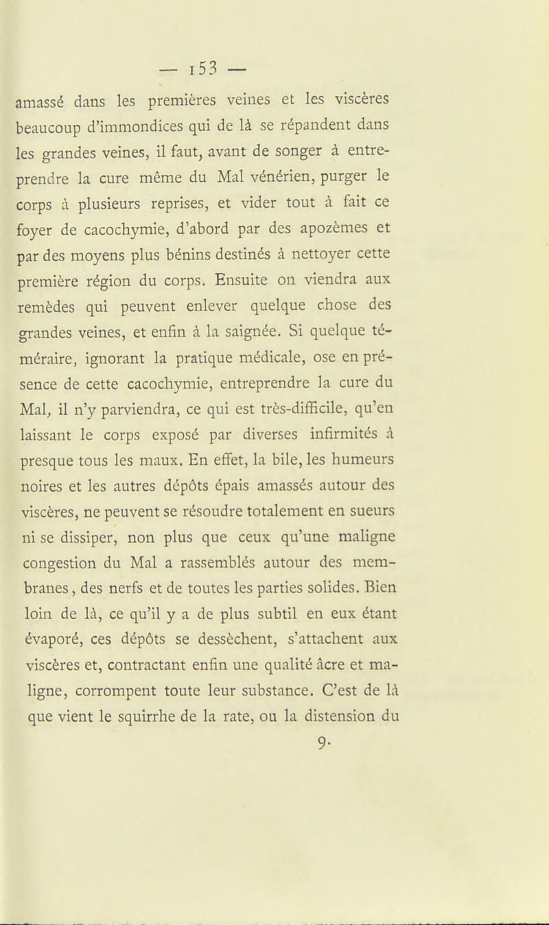 amassé dans les premières veines et les viscères beaucoup d'immondices qui de là se répandent dans les grandes veines, il faut, avant de songer à entre- prendre la cure même du Mal vénérien, purger le corps à plusieurs reprises, et vider tout à fait ce foyer de cacochymie, d'abord par des apozèraes et par des moyens plus bénins destinés à nettoyer cette première région du corps. Ensuite on viendra aux remèdes qui peuvent enlever quelque chose des grandes veines, et enfin à la saignée. Si quelque té- méraire, ignorant la pratique médicale, ose en pré- sence de cette cacochymie, entreprendre la cure du Mal, il n'y parviendra, ce qui est très-difficile, qu'en laissant le corps exposé par diverses infirmités à presque tous les maux. En effet, la bile, les humeurs noires et les autres dépôts épais amassés autour des viscères, ne peuvent se résoudre totalement en sueurs ni se dissiper, non plus que ceux qu'une maligne congestion du Mal a rassemblés autour des mem- branes , des nerfs et de toutes les parties solides. Bien loin de là, ce qu'il y a de plus subtil en eux étant évaporé, ces dépôts se dessèchent, s'attachent aux viscères et, contractant enfin une qualité acre et ma- ligne, corrompent toute leur substance. C'est de là que vient le squirrhe de la rate, ou la distension du 9-