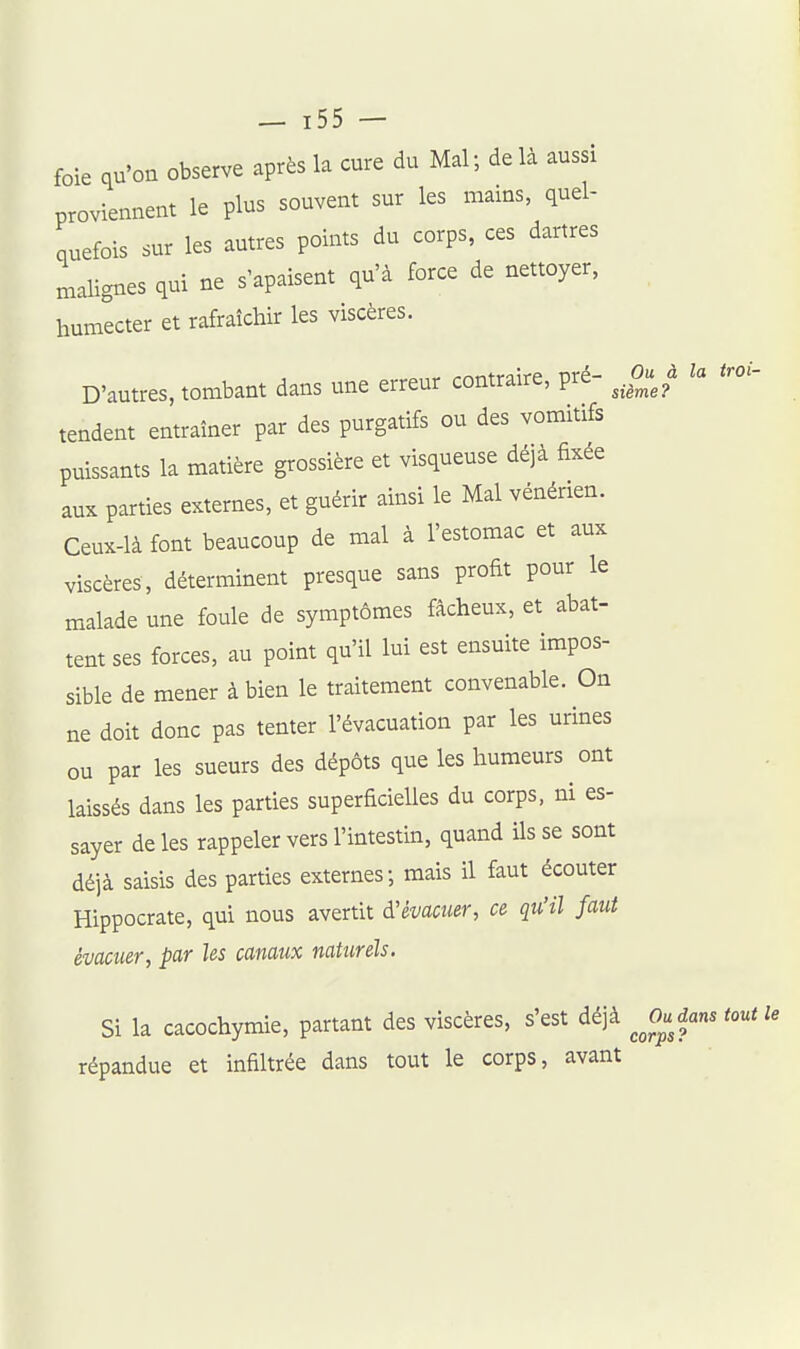 foie qu'on observe après la cure du Mal; de là aussi proviennent le plus souvent sur les mains, quel- quefois sur les autres points du corps, ces dartres malignes qui ne s'apaisent qu'à force de nettoyer, humecter et rafraîchir les viscères. D'autres, tombant dans une erreur contraire, pré- J^uJ la troi- tendent entraîner par des purgatifs ou des vomitifs puissants la matière grossière et visqueuse déjà fixée aux parties externes, et guérir ainsi le Mal vénérien. Ceux-là font beaucoup de mal à l'estomac et aux viscères, déterminent presque sans profit pour le malade une foule de symptômes fâcheux, et abat- tent ses forces, au point qu'il lui est ensuite impos- sible de mener à bien le traitement convenable. On ne doit donc pas tenter l'évacuation par les urines ou par les sueurs des dépôts que les humeurs ont laissés dans les parties superficielles du corps, ni es- sayer de les rappeler vers l'intestin, quand ils se sont déjà saisis des parties externes; mais il faut écouter Hippocrate, qui nous avertit à'èvaoïier, ce qu'il faut évacuer, par les canaux naturels. Si la cacochymie, partant des viscères, s'est déjà Judam tout le répandue et infiltrée dans tout le corps, avant