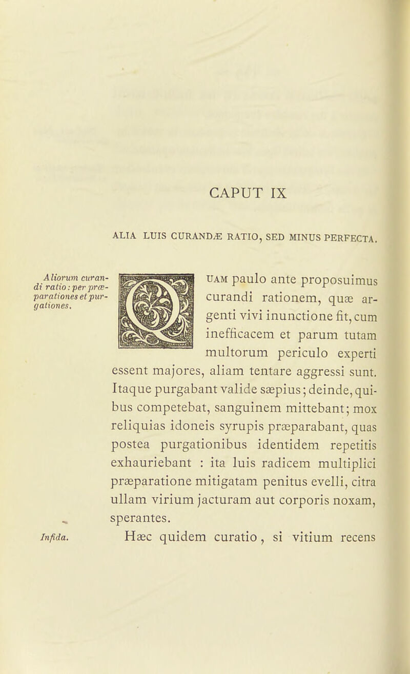 ALI A LUIS CURAND^ RATIO, SED MINUS PERFECTA. Aliorum curan- di ratio : per prœ- parationes et pur- gationes. Infida, UAM paulo ante proposuimus curandi rationem, quae ar- genti vivi inunctione fit, cum inefficacem et parum tutam multorum periculo experti essent majores, aliam tentare aggressi sunt. Itaque purgabant valide sœpius ; deinde, qui- bus competebat, sanguinem mittebant; mox reliquias idoneis syrupis prEeparabant, quas postea purgationibus identidem repetitis exhauriebant : ita luis radicem multiplici praeparatione mitigatam penitus evelli, citra ullam virium jacturam aut corporis noxam, sperantes. Haec quidem curatio, si vitium recens