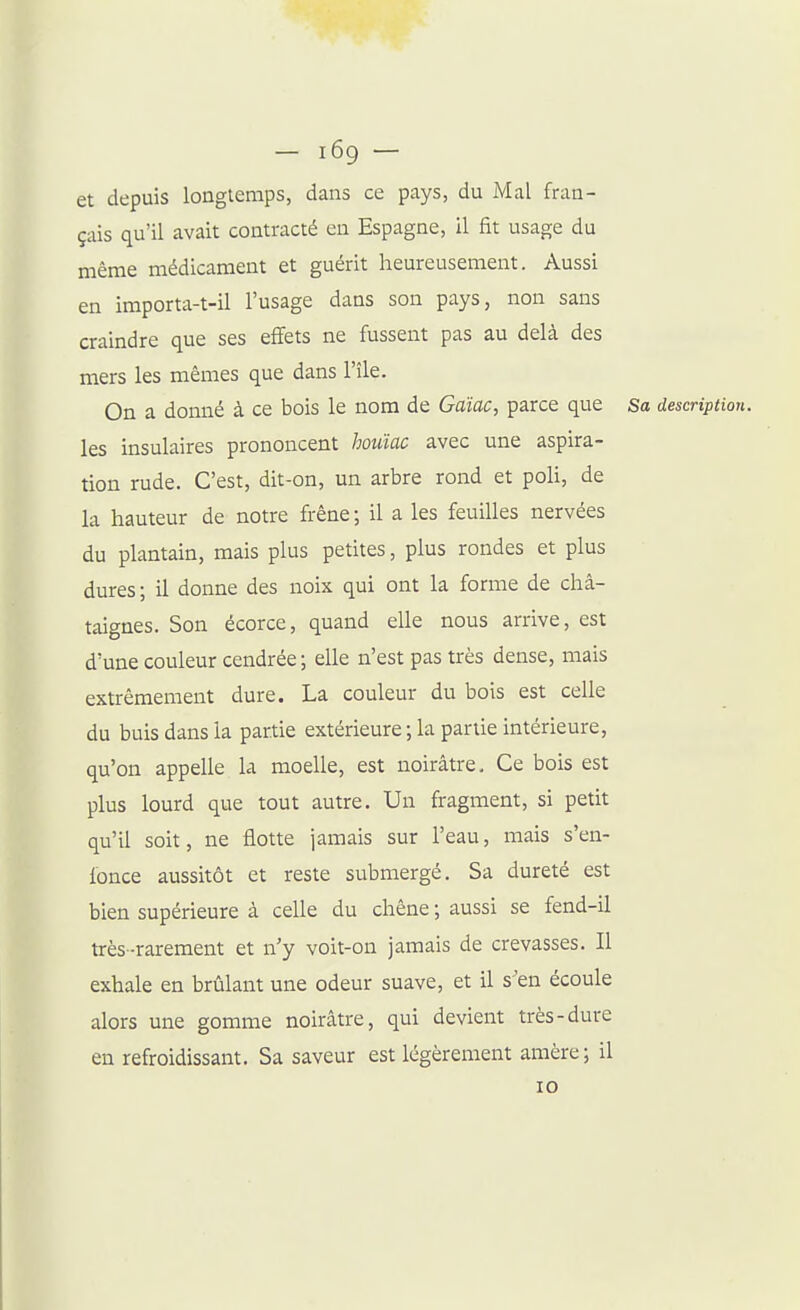 — i6g — et depuis longtemps, dans ce pays, du Mal fran- çais qu'il avait contracté en Espagne, il fit usage du même médicament et guérit heureusement. Aussi en importa-t-il l'usage dans son pays, non sans craindre que ses effets ne fussent pas au delà des mers les mêmes que dans l'île. On a donné à ce bois le nom de Gaïac, parce que Sa description. les insulaires prononcent houïac avec une aspira- tion rude. C'est, dit-on, un arbre rond et poli, de la hauteur de notre frêne; il a les feuilles nervées du plantain, mais plus petites, plus rondes et plus dures; il donne des noix qui ont la forme de châ- taignes. Son écorce, quand elle nous arrive, est d'une couleur cendrée ; elle n'est pas très dense, mais extrêmement dure. La couleur du bois est celle du buis dans la partie extérieure ; la partie intérieure, qu'on appelle la moelle, est noirâtre. Ce bois est plus lourd que tout autre. Un fragment, si petit qu'il soit, ne flotte jamais sur l'eau, mais s'en- fonce aussitôt et reste submergé. Sa dureté est bien supérieure à celle du chêne ; aussi se fend-il très-rarement et n'y voit-on jamais de crevasses. Il exhale en brûlant une odeur suave, et il s'en écoule alors une gomme noirâtre, qui devient très-dure en refroidissant. Sa saveur est légèrement amère; il 10