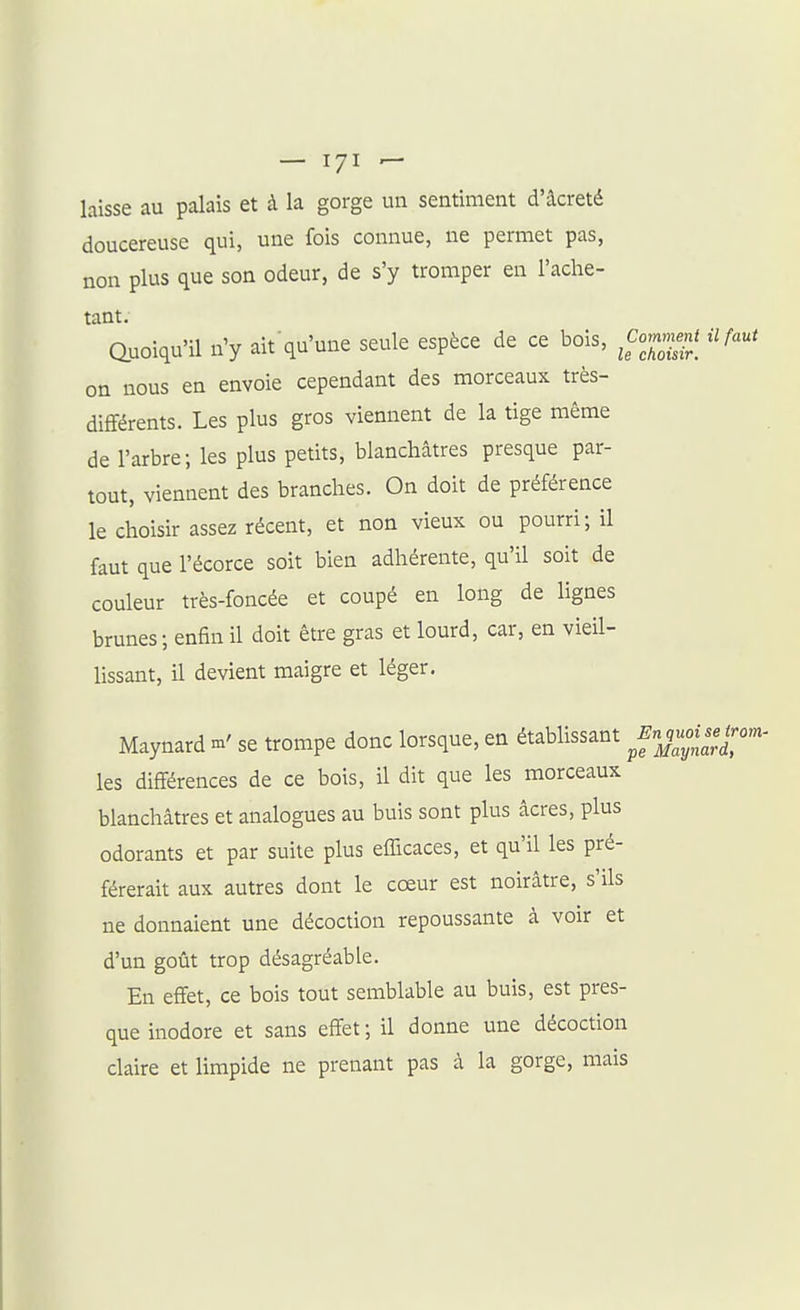 laisse au palais et à la gorge un sentiment d'âcreté doucereuse qui, une fois connue, ne permet pas, non plus que son odeur, de s'y tromper en l'ache- tant. Quoiqu'U n'y ait qu'une seule espèce de ce bois, il faut on nous en envoie cependant des morceaux très- différents. Les plus gros viennent de la tige même de l'arbre; les plus petits, blanchâtres presque par- tout, viennent des branches. On doit de préférence le choisir assez récent, et non vieux ou pourri; il faut que l'écorce soit bien adhérente, qu'il soit de couleur très-foncée et coupé en long de lignes brunes; enfin il doit être gras et lourd, car, en vieil- lissant, il devient maigre et léger. Maynard se trompe donc lorsque, en établissant y;;^^,!;/;''^- les différences de ce bois, il dit que les morceaux blanchâtres et analogues au buis sont plus âcres, plus odorants et par suite plus efficaces, et qu'il les pré- férerait aux autres dont le cœur est noirâtre, s'ils ne donnaient une décoction repoussante à voir et d'un goût trop désagréable. En effet, ce bois tout semblable au buis, est pres- que inodore et sans effet ; il donne une décoction claire et limpide ne prenant pas à la gorge, mais