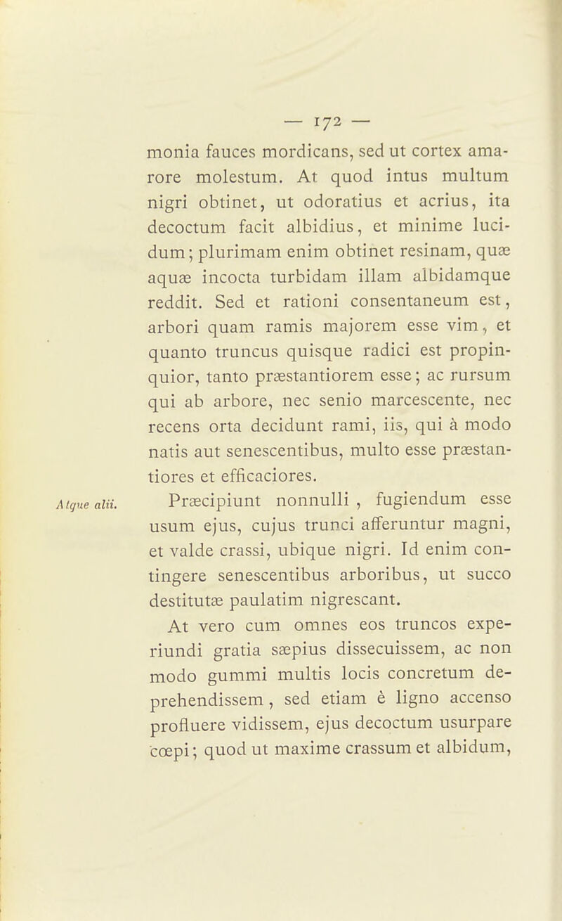 monia fauces mordicans, sed ut cortex ama- rore molestum. At quod intus multum nigri obtinet, ut odoratius et acrius, ita decoctum facit albidius, et minime luci- dum ; plurimam enim obtinet resinam, quas aquae incocta turbidam illam albidamque reddit. Sed et rationi consentaneum est, arbori quam ramis majorem esse vim, et quanto truncus quisque radici est propin- quior, tanto praestantiorem esse ; ac rursum qui ab arbore, nec senio marcescente, nec recens orta decidunt rami, iis, qui à modo natis aut senescentibus, multo esse prœstan- tiores et efficaciores, Mqne alii. Prœcîpiunt nonnulli , fugiendum esse usum ejus, cujus trunci afferuntur magni, et valde crassi, ubique nigri. Id enim con- tingere senescentibus arboribus, ut succo destitutae paulatim nigrescant. At vero cum omnes eos truncos expe- riundi gratia sœpius dissecuissem, ac non modo gummi multis locis concretum de- preliendissem, sed etiam è ligno accenso profluere vidissem, ejus decoctum usurpare cœpi; quod ut maxime crassum et albidum.