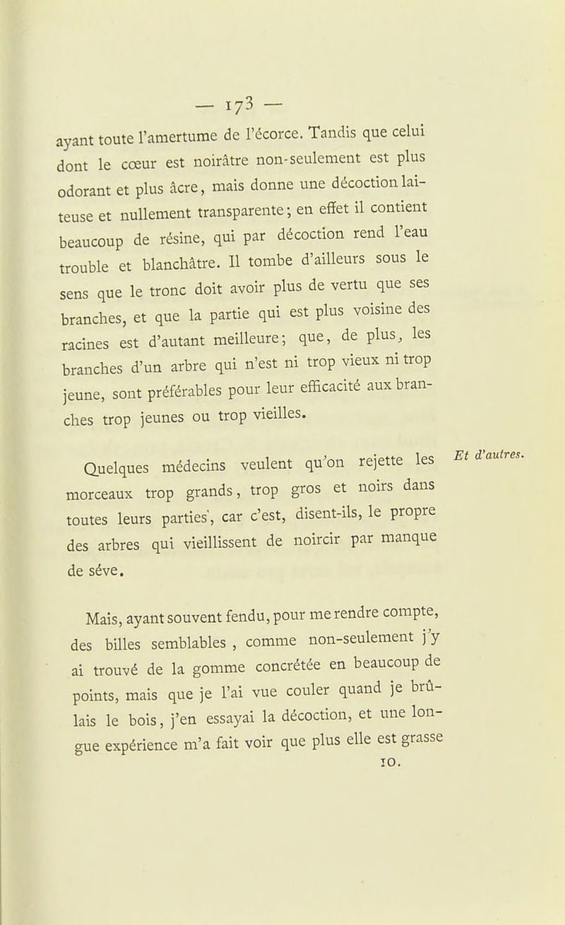ayant toute l'amertume de l'écorce. Tandis que celui dont le cœur est noirâtre non-seulement est plus odorant et plus acre, mais donne une décoction lai- teuse et nullement transparente; en effet il contient beaucoup de résine, qui par décoction rend l'eau trouble et blanchâtre. 11 tombe d'ailleurs sous le sens que le tronc doit avoir plus de vertu que ses branches, et que la partie qui est plus voisine des racines est d'autant meilleure; que, de plus, les branches d'un arbre qui n'est ni trop vieux ni trop jeune, sont préférables pour leur efficacité aux bran- ches trop jeunes ou trop vieilles. Quelques médecins veulent qu^on rejette les Et d'autres. morceaux trop grands, trop gros et noirs dans toutes leurs parties', car c'est, disent-ils, le propre des arbres qui vieillissent de noircir par manque de séve. Mais, ayant souvent fendu, pour me rendre compte, des billes semblables , comme non-seulement j'y ai trouvé de la gomme concrétée en beaucoup de points, mais que je l'ai vue couler quand je brû- lais le bois, j'en essayai la décoction, et une lon- gue expérience m'a fait voir que plus elle est grasse 10.