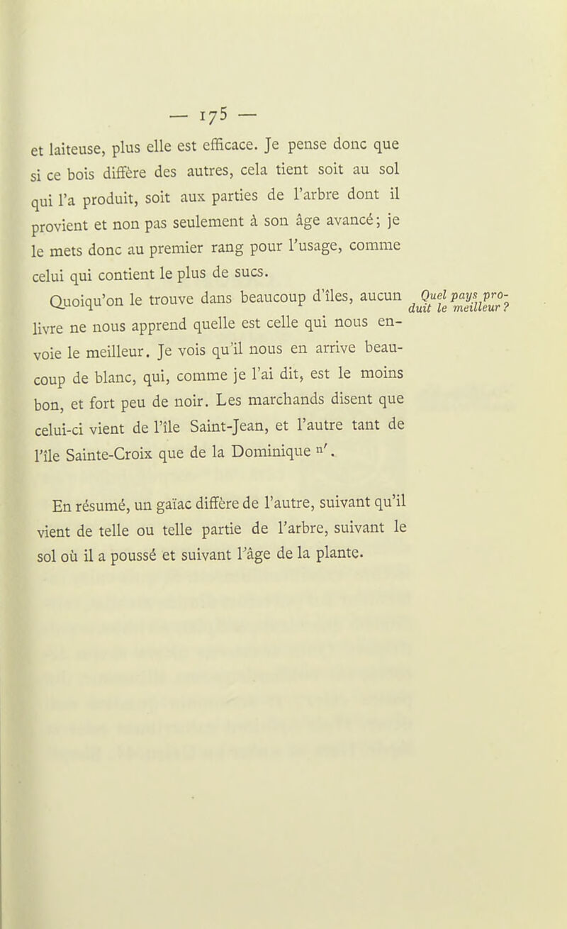 et laiteuse, plus elle est efficace. Je pense donc que si ce bois diffère des autres, cela tient soit au sol qui l'a produit, soit aux parties de l'arbre dont il provient et non pas seulement à son âge avancé; je le mets donc au premier rang pour l'usage, comme celui qui contient le plus de sucs. auoiqu'on le trouve dans beaucoup d'îles, aucun ^Ouelpay^^^P^ livre ne nous apprend quelle est celle qui nous en- voie le meilleur. Je vois qu'il nous en arrive beau- coup de blanc, qui, comme je l'ai dit, est le moins bon, et fort peu de noir. Les marchands disent que celui-ci vient de l'île Saint-Jean, et l'autre tant de l'île Sainte-Croix que de la Dominique n'. En résumé, un gaïac diffère de l'autre, suivant qu'il vient de telle ou telle partie de l'arbre, suivant le sol où il a poussé et suivant l'âge de la plante.