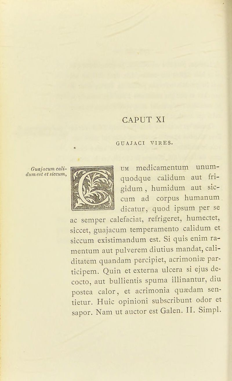 CAPUT XI GUAJACI VIRES. Guajacum cali- dumest etsiceum. UM medicamentum unum- quodque calidum aut fri- gîdum, humidum aut sic- cum ad corpus humanum dicatur, quod ipsum per se ac semper calefaciat, refrigeret, humectet, siccet, guajacum temperamento calidum et siccum existimandum est. Si quis enim ra- mentum aut pulverem diutius mandat, cali- ditatem quandam percipiet, acrimonise par- ticipem. Quin et externa ulcéra si ejus de- cocto, aut bulliemis spuma illinantur, diu postea calor, et acrimonia quœdam sen- tietur. Huic opinioni subscribunt odor et