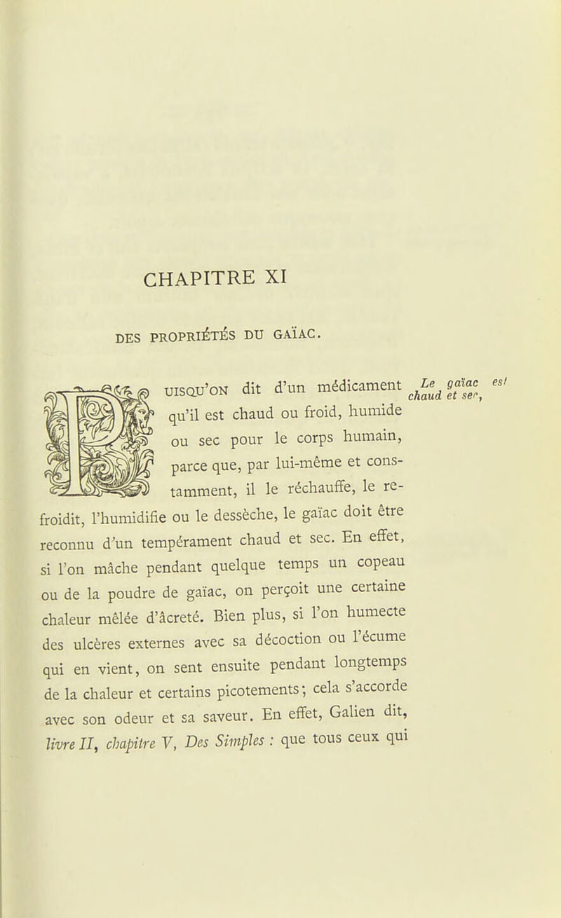 CHAPITRE XI DES PROPRIÉTÉS DU GAÏAC. UISQU'ON dit d'un médicament ^Le^^ ofa.^ qu'il est chaud ou froid, humide ou sec pour le corps humain, parce que, par lui-même et cons- tamment, il le réchauffe, le re- froidit, l'humidifie ou le dessèche, le gaïac doit être reconnu d'un tempérament chaud et sec. En effet, si l'on mâche pendant quelque temps un copeau ou de la poudre de gaïac, on perçoit une certaine chaleur mêlée d'âcreté. Bien plus, si l'on humecte des ulcères externes avec sa décoction ou l'écume qui en vient, on sent ensuite pendant longtemps de la chaleur et certains picotements; cela s'accorde avec son odeur et sa saveur. En effet, Galien dit, livre II, chapitre Y, Des Simples : que tous ceux qui