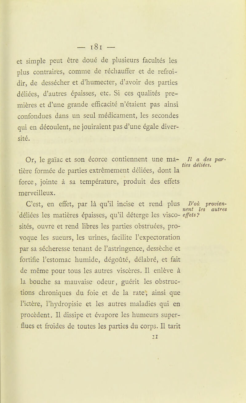 et simple peut être doué de plusieurs facultés les plus contraires, comme de réchauffer et de refroi- dir, de dessécher et d'humecter, d'avoir des parties déUées, d'autres épaisses, etc. Si ces quahtés pre- mières et d'une grande efficacité n'étaient pas ainsi confondues dans un seul médicament, les secondes qui en découlent, ne jouiraient pas d'une égale diver- sité. Or, le gaïac et son écorce contiennent une ma- Il a des par- ties déliées. tière formée de parties extrêmement déliées, dont la force, jointe à sa température, produit des effets merveilleux. C'est, en effet, par là qu'il incise et rend plus D'où provien- nent les autres déliées les matières épaisses, qu'il déterge les visco- effets? sités, ouvre et rend libres les parties obstruées, pro- voque les sueurs, les urines, facilite l'expectoration par sa sécheresse tenant de l'astringence, dessèche et fortifie l'estomac humide, dégoûté, délabré, et fait de même pour tous les autres viscères. Il enlève à la bouche sa mauvaise odeur, guérit les obstruc- tions chroniques du foie et de la rate, ainsi que l'ictère, l'hydropisie et les autres maladies qui en procèdent. Il dissipe et évapore les humeurs super- flues et froides de toutes les parties du corps. Il tarit II