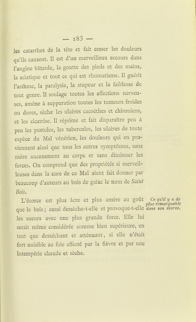 les catarrhes de la tête et fait cesser les douleurs qu'ils causent. Il est d'un merveilleux secours dans l'angine bâtarde, la goutte des pieds et des mains, la sciatique et tout ce qui est rhumatisme. Il guérit l'asthme, la paralysie, la stupeur et la faiblesse de tout genre. II soulage toutes les affections nerveu- ses, amène à suppuration toutes les tumeurs froides ou dures, sèche les ulcères cacoëthes et chironiens, et les cicatrise. Il réprime et fait disparaître peu à peu les pustules, les tubercules, les ulcères de toute espèce du Mal vénérien, les douleurs qui en pro- viennent ainsi que tous les autres symptômes, sans nuire aucunement au corps et sans diminuer les forces. On comprend que des propriétés si merveil- leuses dans la cure de ce Mal aient fait donner par beaucoup d'auteurs au bois de gaïac le nom de Saint Bois. L'écorce est plus âcre et plus amère au goût Ce qu'il y a de plus remarquable que le bois ; aussi dessèche-t-elle et provoque-t-elle dans son écorce. les sueurs avec une plus grande force. Elle lui serait même considérée comme bien supérieure, en tant que desséchant et atténuant, si elle n'était fort nuisible au foie affecté par la fièvre et par une intempérie chaude et sèche.