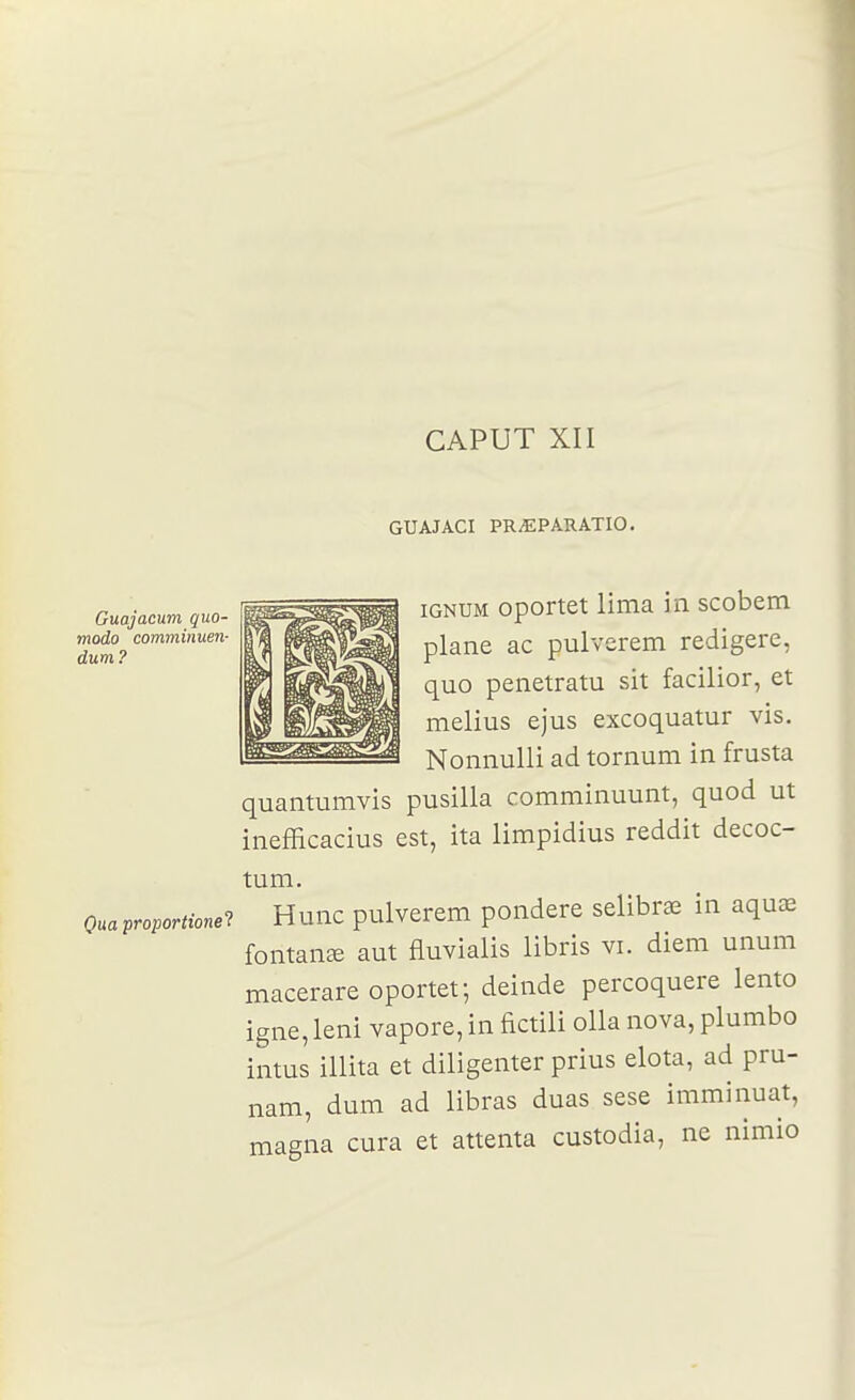 CAPUT XII GUAJACI PR^PARATIO. Guajacum quo- modo comminuen- dum ? iGNUM oportet lima in scobem plane ac pulverem redigere, quo penetratu sit facilior, et melius ejus excoquatur vis. Nonnulli ad tornum in frusta quantumvis pusilla comminuunt, quod ut inefficacius est, ita limpidius reddit decoc- tum. Quaproportionei Hunc pulverem pondère selibrœ in aquœ fontanse aut fluvialis libris vi. diem unum macerare oportet; deinde percoquere lento igne, leni vapore, in fictili olla nova, plumbo intus illita et diligenter prius elota, ad pru- nam, dum ad libras duas sese imminuat, magna cura et attenta custodia, ne nimio