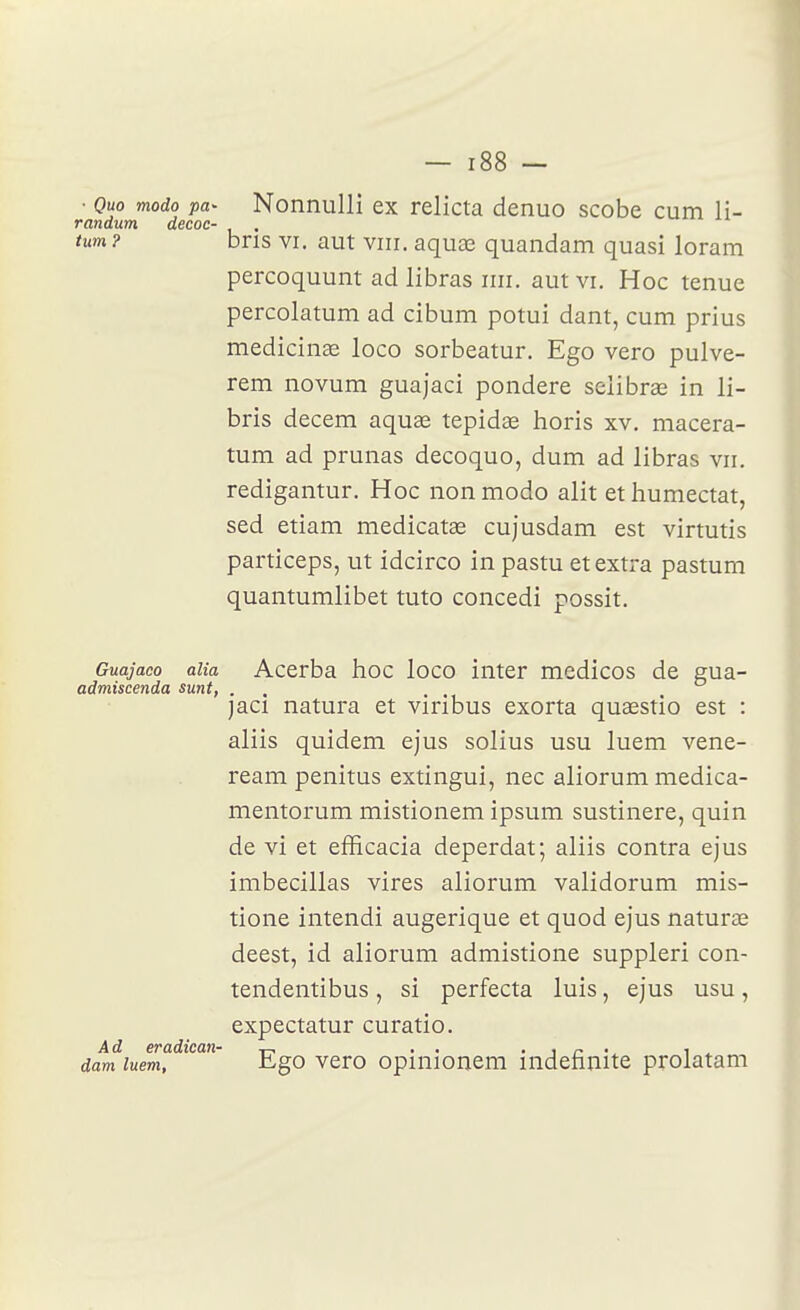■ Quo modo pa- Nonnulli ex relicta denuo scobe cum li- randum decoc- « xi txm? bris VI. aut vin. aquae quandam quasi loram percoquunt ad libras iiir. aut vi. Hoc tenue percolatum ad cibum potui dant, cum prius medicinae loco sorbeatur. Ego vero pulve- rem novum guajaci pondère seiibrœ in li- bris decem aquae tepidœ horis xv. macera- tum ad prunas decoquo, dum ad libras vn. redigantur. Hoc non modo alit et humectât, sed etiam medicatas cujusdam est virtutis particeps, ut idcirco in pastu et extra pastum quantumlibet tuto concedi possit. Guajaco alia Accrba hoc loco iiiter medicos de gua- admiscenda sunt, . . . . jaci natura et viribus exorta quaestio est : aliis quidem ejus solius usu luem vene- ream penitus extingui, nec aliorum medica- mentorum mistionem ipsum sustinere, quin de vi et efficacia deperdat; aliis contra ejus imbecillas vires aliorum validorum mis- tione intendi augerique et quod ejus naturœ deest, id aliorum admistione suppleri con- tendentibus, si perfecta luis, ejus usu, expectatur curatio. A cl 67*û,dic(i)ï^ ^ ^ ^ , dam luem. Ego vero opinionem indefinite prolatam
