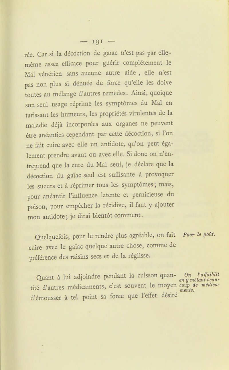 rée. Car si la décoction de gaïac n'est pas par elle- même assez efficace pour guérir complètement le Mal vénérien sans aucune autre aide , elle n'est pas non plus si dénuée de force qu'elle les doive toutes au mélange d'autres remèdes. Ainsi, quoique son seul usage réprime les symptômes du Mal en tarissant les humeurs, les propriétés virulentes de la maladie déjà incorporées aux organes ne peuvent être anéanties cependant par cette décoction, si l'on ne fait cuire avec elle un antidote, qu'on peut éga- lement prendre avant ou avec elle. Si donc on n'en- treprend que la cure du Mal seul, je déclare que la décoction du gaïac seul est suffisante à provoquer les sueurs et à réprimer tous les symptômes ; mais, pour anéantir l'influence latente et pernicieuse du poison, pour empêcher la récidive, il faut y ajouter mon antidote; je dirai bientôt comment. Quelquefois, pour le rendre plus agréable, on fait Pour le goût. cuire avec le gaïac quelque autre chose, comme de préférence des raisins secs et de la réglisse. auant à lui adjoindre pendant la cuisson quan- ^OnJ'Jamu tité d'autres médicaments, c'est souvent le moyen conp^de médica- d'émousser à tel point sa force que l'effet désiré