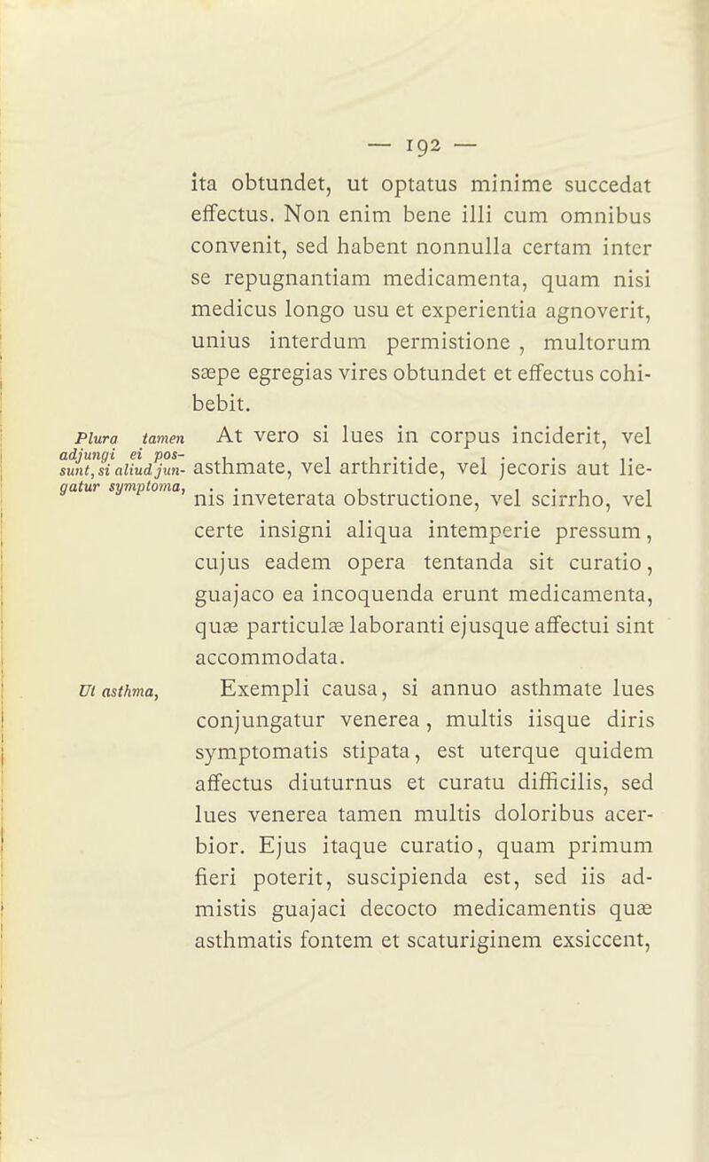 îta obtundet, ut optatus minime succédât effectus. Non enim bene illi cum omnibus convenit, sed habent nonnulla certam inter se repugnantiam medicamenta, quam nisi medicus longo usu et experientia agnoverit, unius interdum permistione , multorum sœpe egregias vires obtundet et effectus cohi- bebit. piura tamen At vero si lues in corpus inciderit, vel adiunqi ei pos- , i i • • i i ■ . ,. sunt,siaiiudjun- astlimate, vel arthntide, vel jecoris aut lie- gatw symptoma, . . , . i • i i nis inveterata obstructione, vel scirrho, vel certe insigni aliqua intempérie pressum, cujus eadem opéra tentanda sit curatio, guajaco ea incoquenda erunt medicamenta, quse particulae laboranti ejusque affectui sint accommodata. ut asthma, Exempli causa, si annuo asthmate lues conjungatur venerea, multis iisque diris symptomatis stipata, est uterque quidem affectus diuturnus et curatu difïicilis, sed lues venerea tamen multis doloribus acer- bior. Ejus itaque curatio, quam primum fieri poterit, suscipienda est, sed iis ad- mistis guajaci decocto medicamentis quas asthmatis fontem et scaturiginem exsiccent,