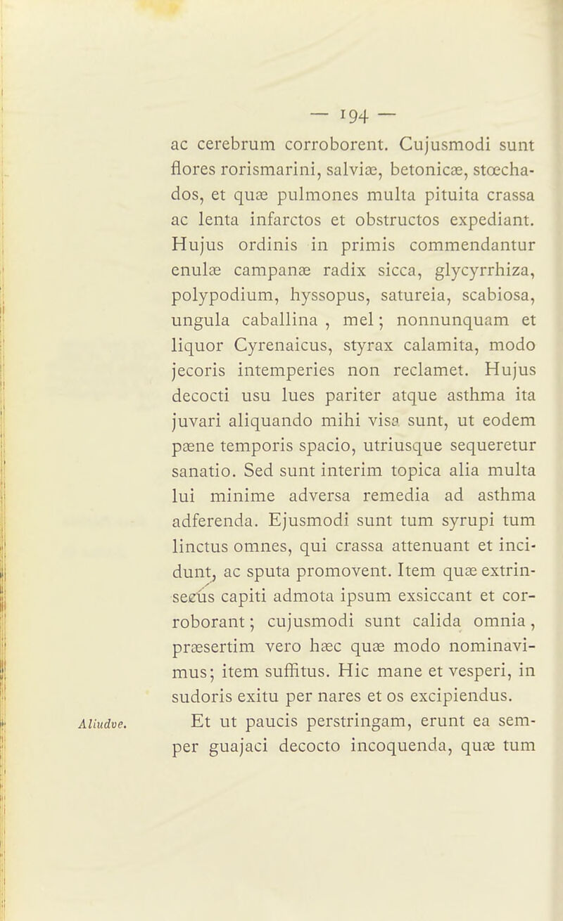 ac cerebrum corroborent. Cujusmodi sunt flores rorismarini, salviœ, betonicœ, stœcha- dos, et quœ pulmones multa pituita crassa ac lenta infarctos et obstructos expédiant. Hujus ordinis in primis commendantur enulse campanae radix sicca, glycyrrhiza, polypodium, hyssopus, satureia, scabiosa, ungula caballina , mel ; nonnunquam et liquor Cyrenaicus, styrax calamita, modo jecoris intempéries non reclamet. Hujus decocti usu lues pariter atque asthma ita juvari aliquando mihi visa sunt, ut eodem paene temporis spacio, utriusque sequeretur sanatio. Sed sunt intérim topica alia multa lui minime adversa remédia ad asthma adferenda. Ejusmodi sunt tum syrupi tum linctus omnes, qui crassa atténuant et inci- dunt, ac sputa promovent. Item quae extrin- sezVis capiti admola ipsum exsiccant et cor- roborant ; cujusmodi sunt calida omnia, praesertim vero hdec quœ modo nominavi- mus; item suffitus. Hic mane et vesperi, in sudoris exitu per nares et os excipiendus. Et ut paucis perstringam, erunt ea sem- per guajaci decocto incoquenda, qute tum