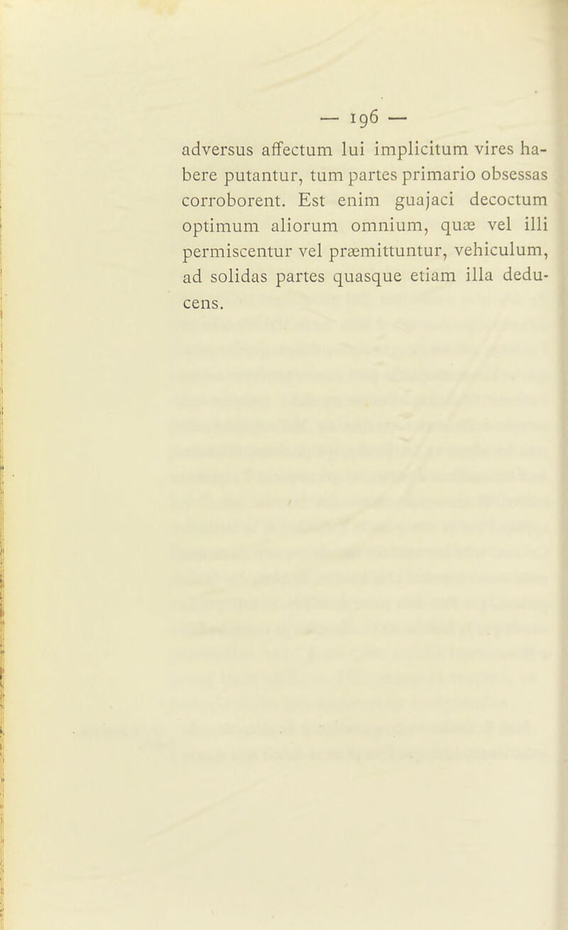 adversus afîectum lui implicîtum vires ha- bere putantur, tum partes primario obsessas corroborent. Est enim guajaci decoctum optimum aliorum omnium, quœ vel illi permiscentur vel praemittuntur, vehiculum, ad solidas partes quasque etiam illa dedu- cens.