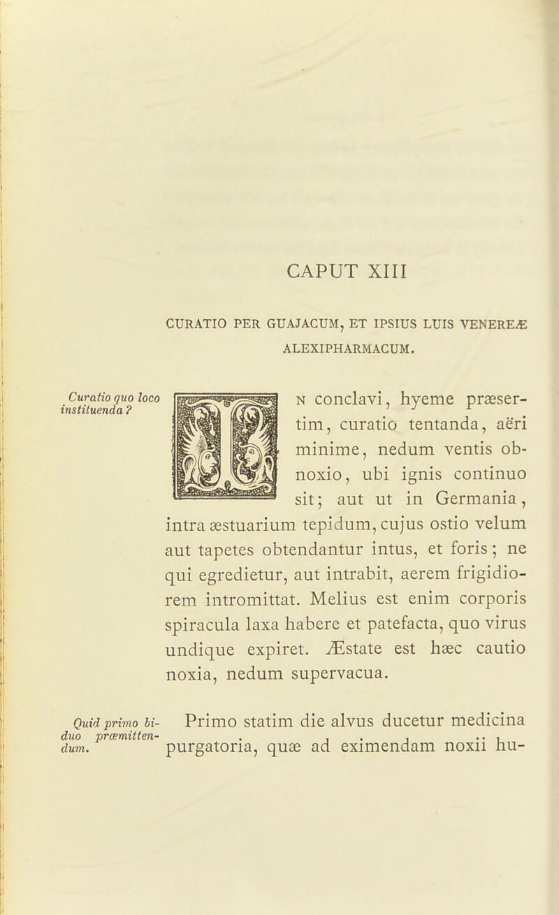 CAPUT XIII CURATIO PER GUAJACUM, ET IPSIUS LUIS VENEREE ALEXIPHARMACUM. N conclavi, hyeme praeser- tim, curatio tentanda, aëri minime, nedum ventis ob- noxio, ubi ignis continuo sit ; aut ut in Germania, intra sestuarium tepidum, cujus ostio vélum aut tapetes obtendantur intus, et foris ; ne qui egredietur, aut intrabit, aerem frigidio- rem intromittat. Melius est enim corporis spiracula laxa habere et patefacta, quo virus undique expiret. ^Estate est hœc cautio noxia, nedum supervacua. Luraiio quo coco instituenda ? Quid primo bi- Primo statim die alvus ducetur medicina duo prœmitten- . , . , .. , dum. purgatona, quœ ad eximendam noxn nu-