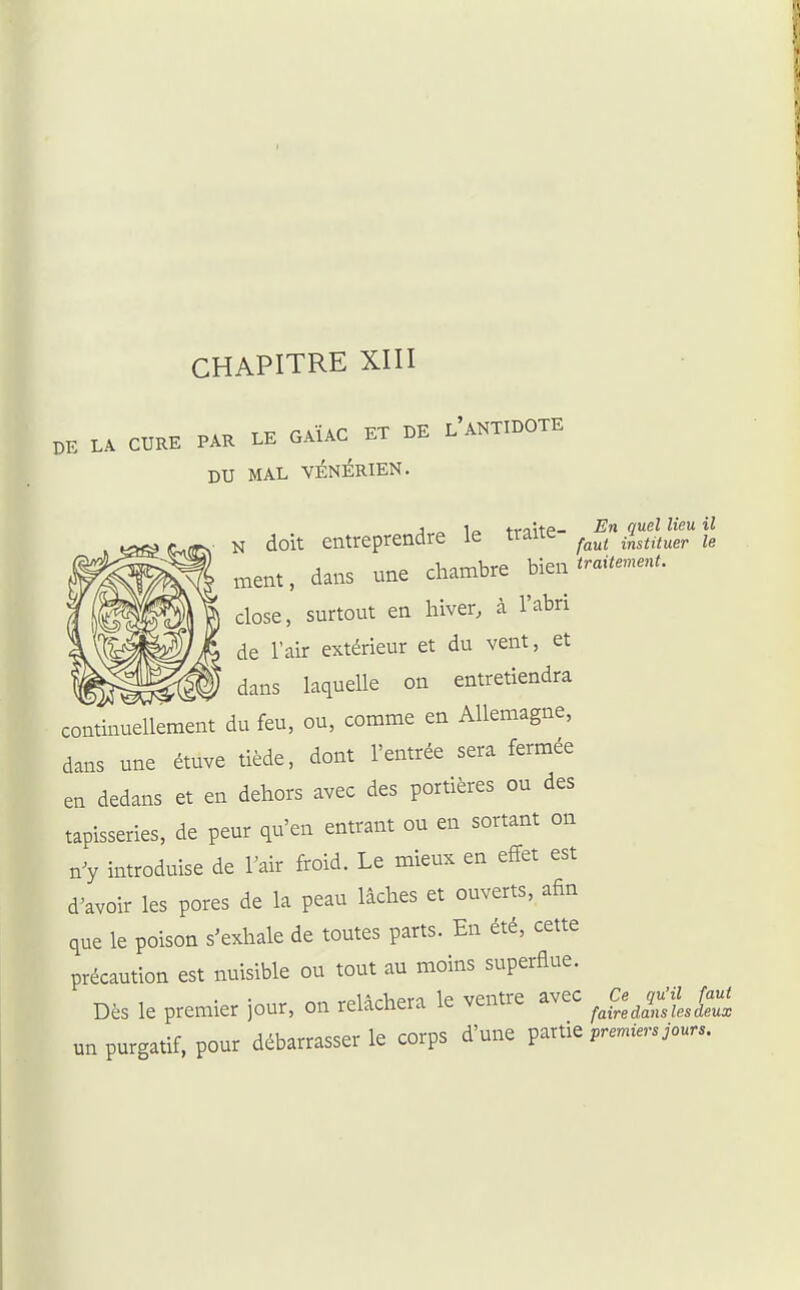 BE LA CURE PAR LE GAÏAC ET BE l'aNTIDOTE DU MAL VÉNÉRIEN. j „ la ti-oitp- -En (luel lieu il N doit entreprendre le tiaue ^^^^ instituer le naent, dans une chambre bien ^-.ï--^ close, surtout en hiver, à l'abri de l'air extérieur et du vent, et ^ dans laquelle on entretiendra c72^vIZnt du feu, ou, comme en Allemagne, dans une étuve tiède, dont l'entrée sera fermée en dedans et en dehors avec des portières ou des tapisseries, de peur qu'en entrant ou en sortant on n'y introduise de l'air froid. Le mieux en effet est d^avoir les pores de la peau lâches et ouverts, afin que le poison s'exhale de toutes parts. En été, cette précaution est nuisible ou tout au moins superflue. Dès le premier jour, on relâchera le ventre avec ^^Ja^ îu'jZ^/a«j un purgatif, pour débarrasser le corps d'une ^^xi.^ premiers jours.