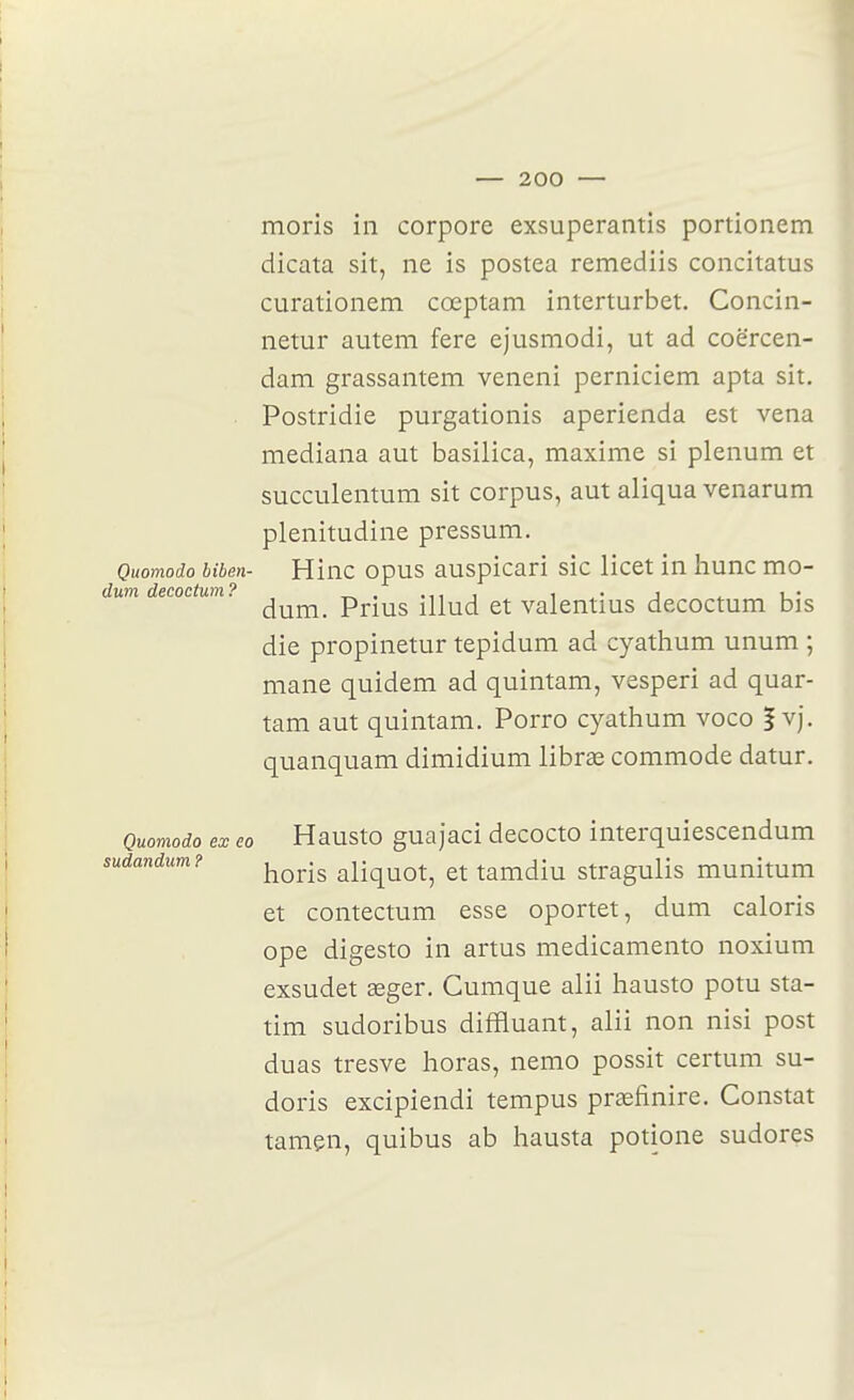 moris in corpore exsuperantis portionem dicata sit, ne is postea remediis concitatus curationem cœptam interturbet. Concin- netur autem fere ejusmodi, ut ad coërcen- dam grassantem veneni perniciem apta sit. . Postridie purgationis aperienda est vena mediana aut basilica, maxime si plénum et succulentum sit corpus, aut aliqua venarum plenitudine pressum. Quomodo biben- Hiuc opus auspicari sic licet in liunc mo- dum decoctum? i • i . i- dum. Prius illud et valentms decoctum bis die propinetur tepidum ad cyathum unum ; mane quidem ad quintam, vesperi ad quar- tam aut quintam. Porro cyathum voco | vj. quanquam dimidium librae commode datur. Quomodo ex eo Hausto guajaci decocto interquiescendum sudandum? ^^^.^^ aliquot, et tamdiu stragulis munitum et contectum esse oportet, dum caloris ope digesto in artus medicamento noxium exsudet œger. Cumque alii hausto potu sta- tim sudoribus diffluant, alii non nisi post duas tresve horas, nemo possit certum su- doris excipiendi tempus prasfinire. Constat tamçn, quibus ab hausta potione sudores