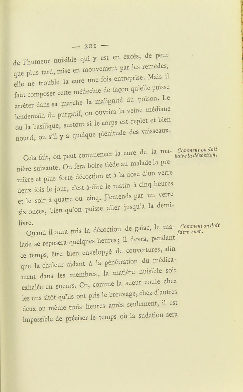 ae l'humeur nuisible qui y est en excès, de peur ,ue plus tard, nùse en mouven^en, par les remMes die ne trouble la cure une fois entreprise. Ma.s il f»„, composer cette médecine de façon qu'elle puisse arrêter dans sa marche la malignité du poison. Le lendemain du purgatif, on ouvrira la veine médiane ou la basilique, surtout si le corps est replet et bien nourri, ou s'il y a quelque plénitude des vaisseaux. 1^ ^ni-p Ae la ma- Comment on doit Cela fait on peut commencer la cuie ae i^ireiadécoction. nière suivante. On fera boire tiède au malade la pre- n.ière et plus forte décoction et à la dose d un verre deux fois le jour, c'est-à-dire le matin à cinq heures et le soir à quatre ou cinq. J'entends par un verre six onces, bien qu'on puisse aller jusqu'à la denn- ''(^.and il aura pris la décoction de gàiac, le ma- Comm^ntondoit lade se reposera quelques heures; il devra, pendant ce temps, être bien enveloppé de couvertures, afin nue la chaleur aidant à la pénétration du medica- n.ent dans les membres, la matière nuisible so.t exhalée en sueurs. Or, comme la sueur coule chez les uns sitôt qu'ils ont pris le breuvage, chez d'autres deux ou même trois heures après seulement, il est impossible de préciser le temps où la sudation sera