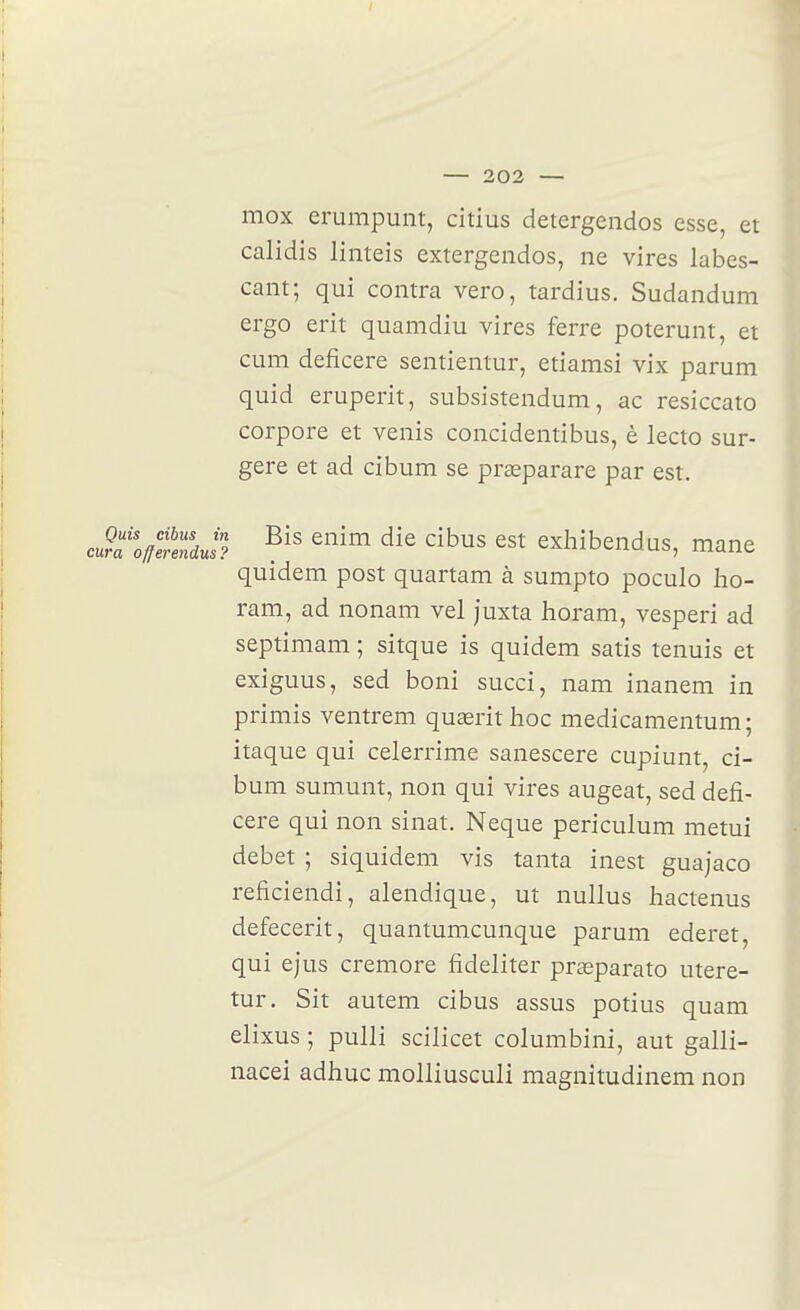 mox erumpunt, citius detergendos esse, et calidis linteis extergendos, ne vires labes- cant; qui contra vero, tardius. Sudandum ergo erit quamdiu vires ferre poterunt, et cum deficere sentientur, etiamsi vix parum quid eruperit, subsistendum, ac resiccato corpore et venis concidentibus, è lecto sur- gere et ad cibum se prœparare par est. Jtofffendut'? ^'^ '^^^^^ exhibendQs, mane quidem post quartam à sumpto poculo Iio- ram, ad nonam vel juxta horam, vesperi ad septimam ; sitque is quidem satis tenuis et exiguus, sed boni succi, nam inanem in primis ventrem quasrithoc medicamentum; itaque qui celerrime sanescere cupiunt, ci- bum sumunt, non qui vires augeat, sed defi- cere qui non sinat. Neque periculum metui débet ; siquidem vis tanta inest guajaco reficiendi, alendique, ut nullus hactenus defecerit, quantumcunque parum ederet, qui ejus cremore fideliter prseparato utere- tur. Sit autem cibus assus potius quam elixus ; pulli scilicet columbini, aut galli- nacei adhuc molliusculi magnitudinem non