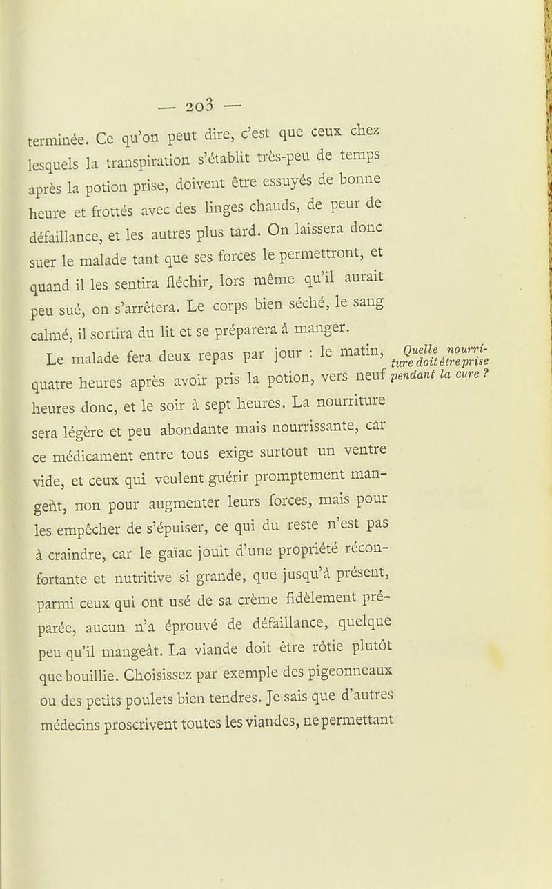 terminée. Ce qu'on peut dire, c'est que ceux cliez lesquels la transpiration s'établit très-peu de temps après la potion prise, doivent être essuyés de bonne heure et frottés avec des linges chauds, de peur de défaillance, et les autres plus tard. On laissera donc suer le malade tant que ses forces le permettront, et quand il les sentira fléchir, lors même qu'il aurait peu sué, on s'arrêtera. Le corps bien séché, le sang calmé, il sortira du lit et se préparera à manger. Le malade fera deux repas par jour : le matin, .--J quatre heures après avoir pris la potion, vers n^uî pendant la cure ? heures donc, et le soir à sept heures. La nourriture sera légère et peu abondante mais nourrissante, car ce médicament entre tous exige surtout un ventre vide, et ceux qui veulent guérir promptement man- gent, non pour augmenter leurs forces, mais pour les empêcher de s'épuiser, ce qui du reste n'est pas à craindre, car le gaïac jouit d'une propriété récon- fortante et nutritive si grande, que jusqu'à présent, parmi ceux qui ont usé de sa crème fidèlement pré- parée, aucun n'a éprouvé de défaillance, quelque peu qu'il mangeât. La viande doit être rôtie plutôt que bouillie. Choisissez par exemple des pigeonneaux ou des petits poulets bien tendres. Je sais que d'autres médecins proscrivent toutes les viandes, ne permettant