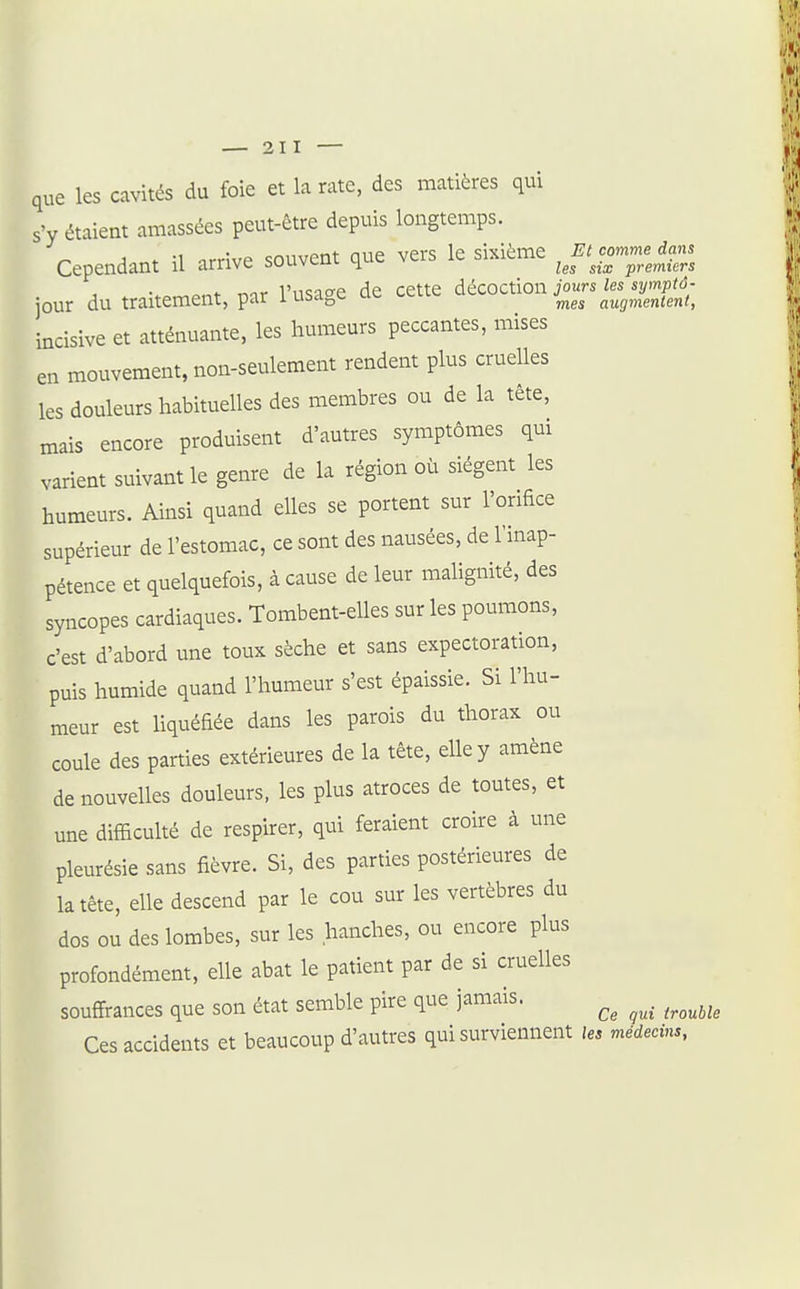 que les cavités du foie et la rate, des matières qui s'y étaient amassées peut-être depuis longtemps. j * -1 orrîvp souvent que vers le sixième Et comme dans Cependant u arrive souvcul ^^.^ -premiers jour du traitement, par l'usage de cette décoction ^o...^^...,.^^^^^^^^^ incisive et atténuante, les humeurs peccantes, mises en mouvement, non-seulement rendent plus cruelles les douleurs habituelles des membres ou de la tête, mais encore produisent d'autres symptômes qui varient suivant le genre de la région où siègent les humeurs. Ainsi quand elles se portent sur l'orifice supérieur de l'estomac, ce sont des nausées, de l'inap- pétence et quelquefois, à cause de leur malignité, des syncopes cardiaques. Tombent-elles sur les poumons, c'est d'abord une toux sèche et sans expectoration, puis humide quand l'humeur s'est épaissie. Si l'hu- meur est liquéfiée dans les parois du thorax ou coule des parties extérieures de la tête, elle y amène de nouvelles douleurs, les plus atroces de toutes, et une difficuké de respirer, qui feraient croire à une pleurésie sans fièvre. Si, des parties postérieures de la tête, elle descend par le cou sur les vertèbres du dos ou des lombes, sur les hanches, ou encore plus profondément, elle abat le patient par de si cruelles souffrances que son état semble pire que jamais. Ce qui trouble Ces accidents et beaucoup d'autres qui surviennent les médecins,