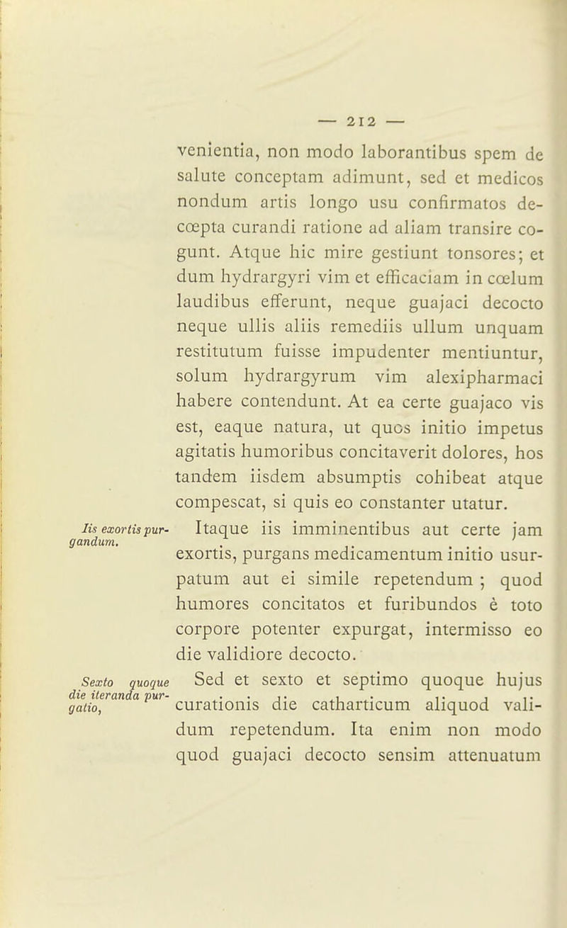 venieiitîa, non modo laborantibus spem de salute conceptam adimunt, sed et medicos nondum artis longo usu confirmatos de- cœpta curandi ratione ad aliam transire co- gunt. Atque hic mire gestiunt tonsores; et dum hydrargyri vim et efficaciam in cœlum laudibus efferunt, neque guajaci decocto neque ullis aliis remediis ullum unquam restitutum fuisse impudenter mentiuntur, solum hydrargyrum vim alexipharmaci liabere contendunt. At ea certe guajaco vis est, eaque natura, ut quos initie impetus agitatis humoribus concitaverit dolores, hos tandem iisdem absumptis cohibeat atque compescat, si quis eo constanter utatur. lis exortispur- Itaque iis imminentibus aut certe jam gandum. exortis, purgans medicamentum mitio usur- patum aut ei simile repetendum ; quod humores concitatos et furibundos è toto corpore potenter expurgat, intermisso eo die validiore decocto. Sexto quoque Sed et sexto et septimo quoque hujus die ileranda pur- ^- • ^• ^\ ^- ^• i i- galio, curationis die catharticum aliquod vali- dum repetendum. Ita enim non modo quod guajaci decocto sensim attenuatum