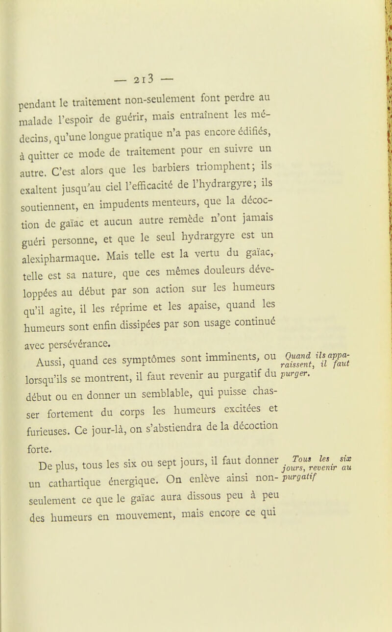 pendant le traitement non-seulement font perdre au malade l'espoir de guérir, mais entraînent les mé- decins, qu'une longue pratique n'a pas encore édifiés, à quitter ce mode de traitement pour en suivre un autre. C'est alors que les barbiers triomphent; ils exaltent jusqu^au ciel l'efficacité de l'hydrargyre ; ils soutiennent, en impudents menteurs, que la décoc- tion de gaïac et aucun autre remède n'ont jamais guéri personne, et que le seul hydrargyre est un alexipharmaque. Mais telle est la vertu du gaïac, telle est sa nature, que ces mêmes douleurs déve- loppées au début par son action sur les humeurs qu'il agite, il les réprime et les apaise, quand les humeurs sont enfin dissipées par son usage continué avec persévérance. Aussi, quand ces symptômes sont imminents, ou ^0«-<^^^'7.ap^p.- lorsqu'ils se montrent, il faut revenir au purgatif du purger. début ou en donner un semblable, qui puisse chas- ser fortement du corps les humeurs excitées et furieuses. Ce jour-là, on s'abstiendra de la décoction forte. Déplus, tous les six ou sept jours, il faut donner .Jo..J^...^ un cathartique énergique. On enlève ainsi non- purgatif seulement ce que le gaïac aura dissous peu à peu des humeurs en mouvement, mais encore ce qui