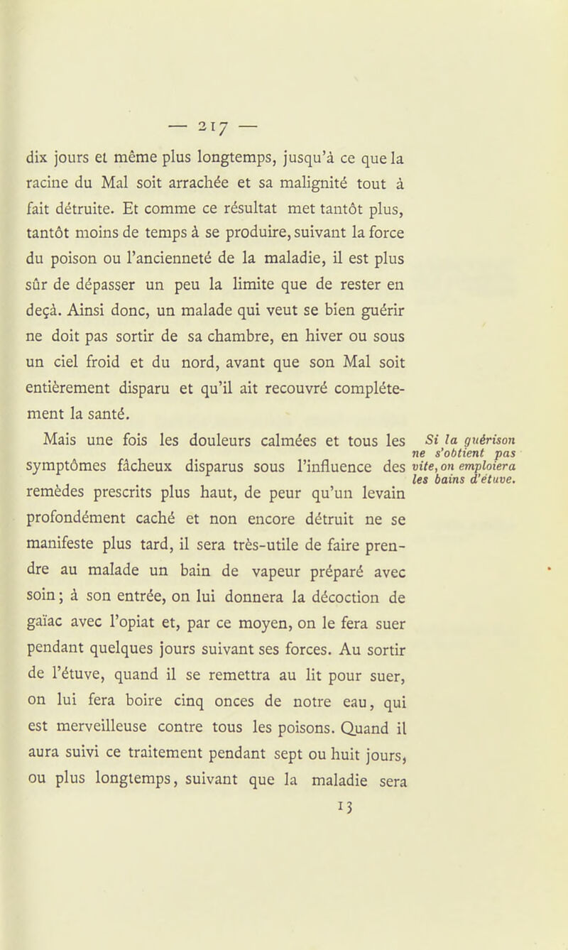 — 317 — dix jours el même plus longtemps, jusqu'à ce que la racine du Mal soit arrachée et sa malignité tout à fait détruite. Et comme ce résultat met tantôt plus, tantôt moins de temps à se produire, suivant la force du poison ou l'ancienneté de la maladie, il est plus sûr de dépasser un peu la limite que de rester en deçà. Ainsi donc, un malade qui veut se bien guérir ne doit pas sortir de sa chambre, en hiver ou sous un ciel froid et du nord, avant que son Mal soit entièrement disparu et qu'il ait recouvré complète- ment la santé. Mais une fois les douleurs calmées et tous les Si la guérison ne s'obtient pas symptômes fâcheux disparus sous l'influence des vite, on emploiera les bains d'étuve. remèdes prescrits plus haut, de peur qu'un levain profondément caché et non encore détruit ne se manifeste plus tard, il sera très-utile de faire pren- dre au malade un bain de vapeur préparé avec soin ; à son entrée, on lui donnera la décoction de gaïac avec l'opiat et, par ce moyen, on le fera suer pendant quelques jours suivant ses forces. Au sortir de l'étuve, quand il se remettra au lit pour suer, on lui fera boire cinq onces de notre eau, qui est merveilleuse contre tous les poisons. Quand il aura suivi ce traitement pendant sept ou huit jours, ou plus longtemps, suivant que la maladie sera