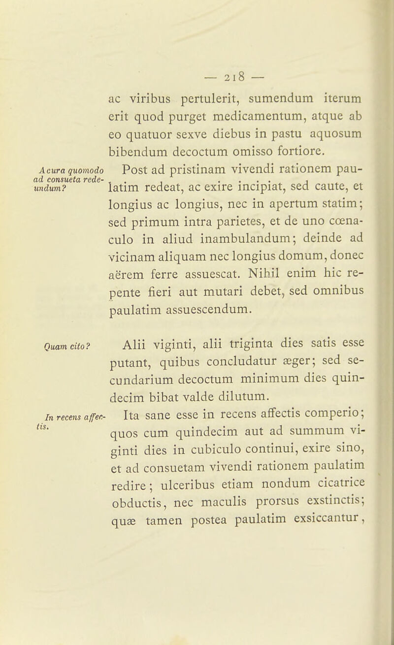 ac viribus pertulerit, sumendum iterum erit quod purget medicamentum, atque ab eo quatuor sexve diebus in pastu aquosum bibendum decoctum omisso fortiore. Acura quomodo Post ad prîstinam vivendi rationem pau- undum? iatim redeat, ac exire incipiat, sed caute, et longius ac longius, nec in apertum statim; sed primum intra parietes, et de uno cœna- culo in aliud inambulandum ; deinde ad vicinam aliquam nec longius domum, donec aërem ferre assuescat. Nihil enim hic re- pente fieri aut mutari débet, sed omnibus paulatim assuescendum. Quamcito? Alii viginti, alii triginta dies satis esse putant, quibus concludatur œger; sed se- cundarium decoctum minimum dies quin- decim bibat valde dilutum. In recens affen- Ita saue esse in recens affectis comperio ; quos cum quindecim aut ad summum vi- ginti dies in cubiculo continui, exire sino, et ad consuetam vivendi rationem paulatim redire; ulceribus etiam nondum cicatrice obductis, nec maculis prorsus exstinctis; quse tamen postea paulatim exsiccantur,
