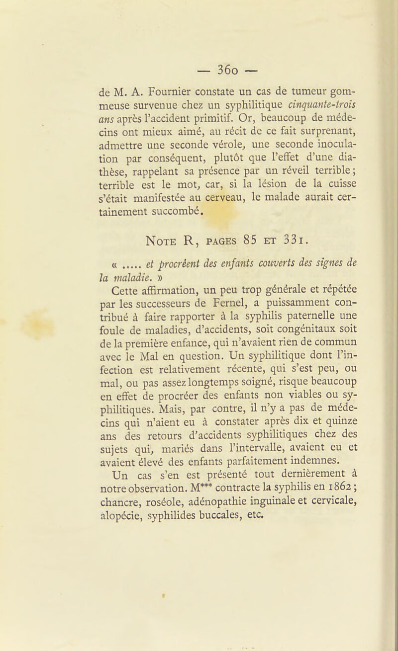 de M. A. Fournier constate un cas de tumeur gom- meuse survenue chez un syphilitique cinquante-trois ans après l'accident primitif. Or, beaucoup de méde- cins ont mieux aimé, au récit de ce fait surprenant, admettre une seconde vérole, une seconde inocula- tion par conséquent, plutôt que l'effet d'une dia- thèse, rappelant sa présence par un réveil terrible ; terrible est le mot, car, si la lésion de la cuisse s'était manifestée au cerveau, le malade aurait cer- tainement succombé. Note R, pages 85 et 33i. « et procréent des enfants couverts des signes de la maladie. » Cette affirmation, un peu trop générale et répétée par les successeurs de Fernel, a puissamment con- tribué à faire rapporter à la syphilis paternelle une foule de maladies, d'accidents, soit congénitaux soit de la première enfance, qui n'avaient rien de commun avec le Mal en question. Un syphilitique dont l'in- fection est relativement récente, qui s'est peu, ou mal, ou pas assez longtemps soigné, risque beaucoup en effet de procréer des enfants non viables ou sy- philitiques. Mais, par contre, il n'y a pas de méde- cins qui n'aient eu à constater après dix et quinze ans des retours d'accidents syphilitiques chez des sujets qui, mariés dans l'intervalle, avaient eu et avaient élevé des enfants parfaitement indemnes. Un cas s'en est présenté tout dernièrement à notre observation. M*** contracte la syphilis en 1862 ; chancre, roséole, adénopathie inguinale et cervicale, alopécie, syphilides buccales, etc.
