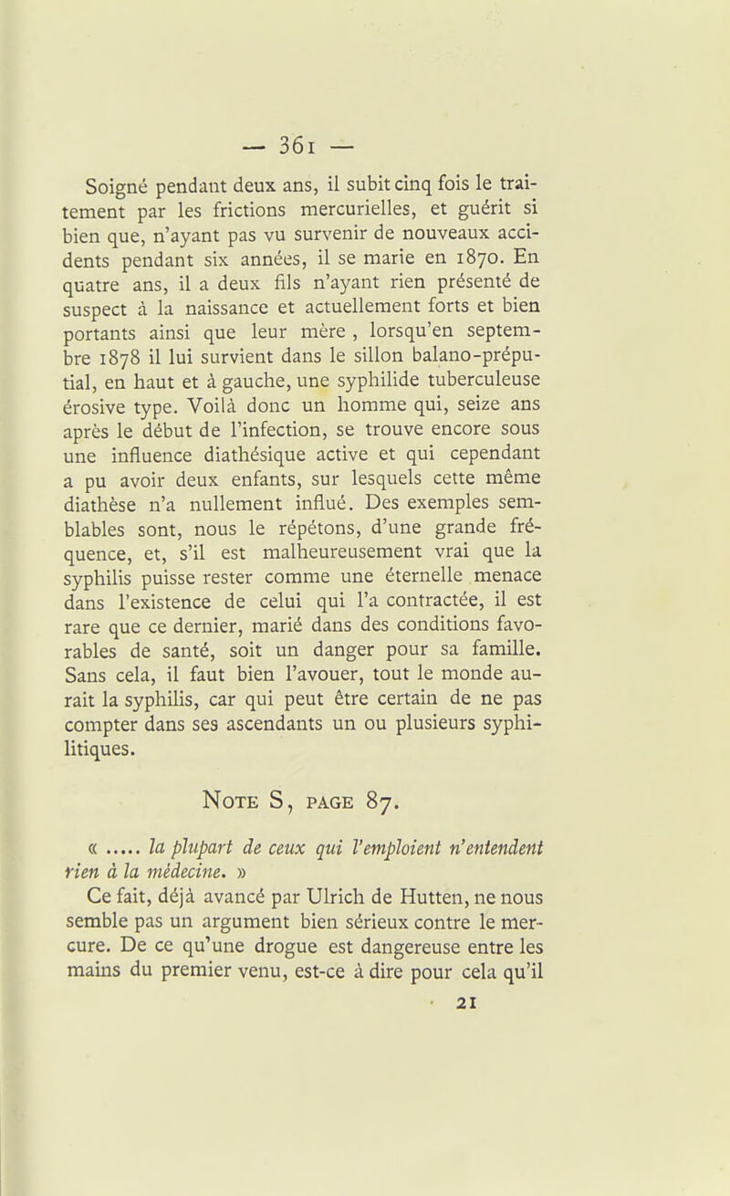Soigné pendant deux ans, il subit cinq fois le trai- tement par les frictions mercurielles, et guérit si bien que, n'ayant pas vu survenir de nouveaux acci- dents pendant six années, il se marie en 1870. En quatre ans, il a deux fils n'ayant rien présenté de suspect à la naissance et actuellement forts et bien portants ainsi que leur mère , lorsqu'en septem- bre 1878 il lui survient dans le sillon balano-prépu- tial, en haut et à gauche, une syphilide tuberculeuse érosive type. Voilà donc un homme qui, seize ans après le début de l'infection, se trouve encore sous une influence diathésique active et qui cependant a pu avoir deux enfants, sur lesquels cette même diathèse n'a nullement influé. Des exemples sem- blables sont, nous le répétons, d'une grande fré- quence, et, s'il est malheureusement vrai que la syphilis puisse rester comme une éternelle menace dans l'existence de celui qui l'a contractée, il est rare que ce dernier, marié dans des conditions favo- rables de santé, soit un danger pour sa famille. Sans cela, il faut bien l'avouer, tout le monde au- rait la syphilis, car qui peut être certain de ne pas compter dans ses ascendants un ou plusieurs syphi- litiques. Note S, page 87. « h plupart de ceux qui l'emploient n'entendent rien à la médecine. » Ce fait, déjà avancé par Ulrich de Hutten, ne nous semble pas un argument bien sérieux contre le mer- cure. De ce qu'une drogue est dangereuse entre les mains du premier venu, est-ce à dire pour cela qu'il 21