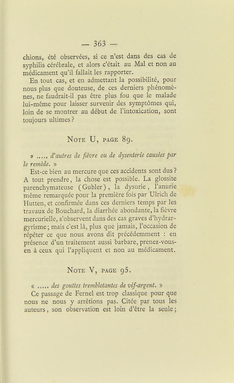 chions, été observées, si ce n'est dans des cas de syphilis cérébrale, et alors c'était au Mal et non au médicament qu'il fallait les rapporter. En tout cas, et en admettant la possibilité, pour nous plus que douteuse, de ces derniers phénomè- nes, ne faudrait-il pas être plus fou que le malade lui-même pour laisser survenir des symptômes qui, loin de se montrer au début de l'intoxication, sont toujours ultimes? Note U, page 89. (! d'autres de fièvre ou de dysenterie causées par le remède. » Est-ce bien au mercure que ces accidents sont dus ? A tout prendre, la chose est possible. La glossite parenchymateuse (Gubler), la dysurie, l'anurie même remarquée pour la première fois par Ulrich de Hutten, et confirmée dans ces derniers temps par les travaux de Bouchard, la diarrhée abondante, la fièvre mercurielle, s'observent dans des cas graves d'hydrar- gyrisme; mais c'est là, plus que jamais, l'occasion de répéter ce que nous avons dit précédemment : en présence d'un traitement aussi barbare, prenez-vous- en à ceux qui l'appliquent et non au médicament. Note V, page 95. « des gouttes ireniUotantes de vif-argent. » Ce passage de Fernel est trop classique pour que nous ne nous y arrêtions pas. Citée par tous les auteurs, son observation est loin d'être la seule ;
