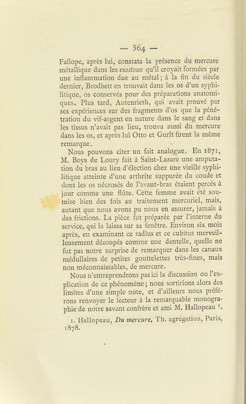 Fallope, après lui, constata la présence du mercure métallique dans les exostoses qu'il croyait formées par une inflammation due au métal ; à la fin du siècle dernier, Brodbett en trouvait dans les os d'un syphi- litique, os conservés pour des préparations anatorai- ques. Plus tard, Autenrieth, qui avait prouvé par ses expériences sur des fragments d'os que la péné- tration du vif-argent en nature dans le sang et dans les tissus n'avait pas lieu, trouva aussi du mercure dans les os, et après lui Otto et Gurlt firent la même remarque. Nous pouvons citer un fait analogue. En 1871, M. Boys de Loury fait à Saint-Lazare une amputa- tion du bras au lieu d'élection chez une vieille syphi- litique atteinte d'une arthrite suppurée du coude et dont les os nécrosés de l'avant-bras étaient percés à jour comme une flûte. Cette femme avait été sou- mise bien des fois au traitement mercuriel, mais, autant que nous avons pu nous en assurer, jamais à des frictions. La pièce fut préparée par l'interne du service, qui la laissa sur sa fenêtre. Environ six mois après, en examinant ce radius et ce cubitus merveil- leusement découpés comme une dentelle, quelle ne fut pas notre surprise de remarquer dans les canaux médullaires de petites gouttelettes très-fines, mais non méconnaissables, de mercure. Nous n'entreprendrons pas ici la discussion ou l'ex- plication de ce phénomène ; nous sortirions alors des limites d'une simple note, et d'ailleurs nous préfé- rons renvoyer le lecteur à la remarquable monogra- phie de notre savant confrère et ami M. Hallopeau K I. Hallopeau, Du mercure. Th. agrégation, Paris, 1878.