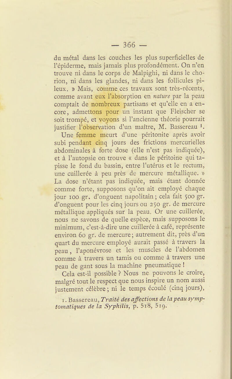 du métal dans les couches les plus superficielles de l'épiderrae, mais jamais plus profondément. On n'en trouve ni dans le corps de Malpighi, ni dans le cho- rion, ni dans les glandes, ni dans les follicules pi- leux. » Mais, comme ces travaux sont très-récents, comme avant eux l'absorption en nature pa-V la peau comptait de nombreux partisans et qu'elle en a en- core, admettons pour un instant que Fleischer se soit trompé, et voyons si l'ancienne théorie pourrait justifier l'observation d'un maître, M. Bassereau i. Une femme meurt d'une péritonite après avoir subi pendant cinq jours des frictions mercurielles abdominales à forte dose (elle n'est pas indiquée), et à l'autopsie on trouve « dans le péritoine qui ta- pisse le fond du bassin, entre l'utérus et le rectum, une cuillerée à peu près de mercure métallique. ■» La dose n'étant pas indiquée, mais étant donnée comme forte, supposons qu'on ait employé chaque jour 100 gr. d'onguent napolitain; cela fait 500 gr. d'onguent pour les cinq jours ou 250 gr. de mercure raétalUque appliqués sur la peau. Or une cuillerée, nous ne savons de quelle espèce, mais supposons le minimum, c'est-à-dire une cuillerée à café, représente environ 60 gr. de mercure; autrement dit, près d'un quart du mercure employé aurait passé à travers la peau, l'aponévrose et les muscles de l'abdomen comme à travers un tamis ou comme à travers une peau de gant sous la machine pneumatique ! Cela est-il possible ? Nous ne pouvons le croire, malgré tout le respect que nous inspire un nom aussi justement célèbre; ni le temps écoulé (cinq jours), I. Bassereau, T7-aité des affections de la peau symp- tomatiques de la Syphilis, p. 518, .S 19.