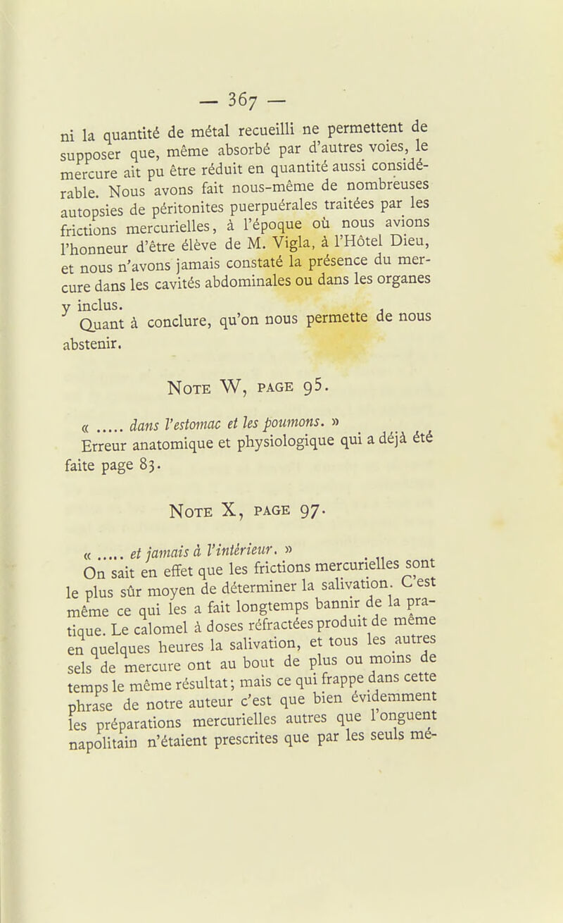 — 36; — ni la quantité de métal recueilli ne permettent de supposer que, même absorbé par d'autres voies le mercure ait pu être réduit en quantité aussi considé- rable Nous avons fait nous-même de nombreuses autopsies de péritonites puerpuérales traitées par les frictions mercurielles, à l'époque où nous avions l'honneur d'être élève de M. Vigla, à l'Hôtel Dieu, et nous n'avons jamais constaté la présence du mer- cure dans les cavités abdominales ou dans les organes y inclus. auant à conclure, qu'on nous permette de nous abstenir. Note W, page gS. « dans l'estomac et les poumons. » Erreur anatomique et physiologique qui a déjà été faite page 83. Note X, page 97. « ....et jamais à l'intérieur. » On sait en effet que les frictions mercurielles sont le plus sûr moyen de déterminer la salivation C est même ce qui les a fait longtemps bannir de la pra- tique. Le calomel à doses réfractées produit de même en quelques heures la salivation, et tous les autres sels de mercure ont au bout de plus ou moins de temps le même résultat ; mais ce qui frappe dans cette phrase de notre auteur c'est que bien évidemment les préparations mercurielles autres que 1 onguent napolitain n'étaient prescrites que par les seuls me-
