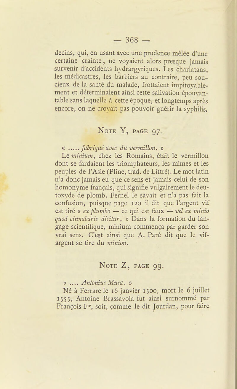 decins, qui, en usant avec une prudence mêlée d'une certaine crainte, ne voyaient alors presque jamais survenir d'accidents hydrargyriques. Les charlatans, les médicastres, les barbiers au contraire, peu sou- cieux de la santé du malade, frottaient impitoyable- ment et déterminaient ainsi cette salivation épouvan- table sans laquelle à cette époque, et longtemps après encore, on ne croyait pas pouvoir guérir la syphilis. Note Y, page 97. « fabriqué avec du vermillon. » Le minium, chez les Romains, était le vermillon dont se fardaient les triomphateurs, les mimes et les peuples de l'Asie (Pline, trad. de Littré). Le mot latin n'a donc jamais eu que ce sens et jamais celui de son homonyme français, qui signifie vulgairement le deu- toxyde de plomb, Fernel le savait et n'a pas fait la confusion, puisque page 120 il dit que l'argent vif est tiré « ex pïumbo — ce qui est faux — vel ex viinio quod cinnàbaris dicitur. » Dans la formation du lan- gage scientifique, minium commença par garder son vrai sens. C'est ainsi que A. Paré dit que le vif- argent se tire du minion. Note Z, page 99. « .... Antonius Musa. » Né à Ferrare le 16 janvier 1500, mort le 6 juillet 1555, Antoine Brassavola fut ainsi surnommé par François P'', soit, comme le dit Jourdan, pour faire