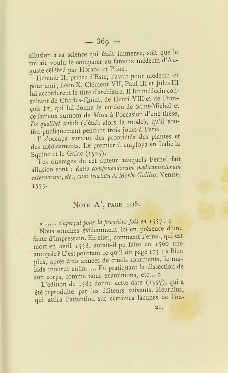 allusion à sa science qui était immense, soit que le roi ait voulu le comparer au fameux médecin d'Au- guste célébré par Horace et Pline. ° Hercule II, prince d'Esté, l'avait pour médecin et pour ami; LéonX, Clément VII, Paul III et Jules III lui accordèrent le titre d'archiâire. Il fut médecin con- sultant de Charles-auint, de Henri VIII et de Fran- çois I^S qui lui donna le cordon de Saint-Michel et ce fameux surnom de Musa à l'occasion d'une thèse, De quolibet scibili (c'était alors la mode), qu'il sou- tint pubUquement pendant trois jours à Paris. Il s'occupa surtout des propriétés des plantes et des médicaments. Le premier il employa en Italie la Squine et le Gaïac (1525)- Les ouvrages de cet auteur auxquels Fernel fait allusion sont : Ratio componeniorum medicamentorum externorum, etc., cuvi iractatu deMorbo Gallico. Venise, 1 5 5 3- Note A', page io5. « s'aperçut pour la première fois en 1557. » Nous sommes évidemment ici en présence d'une faute d'impression. En effet, comment Fernel, qui est mort en avril 1558, aurait-il pu faire en 1560 une autopsie? C'est pourtant ce qu'il dit page 113 : « Bien plus, après trois années de cruels tourments, le ma- lade mourut enfin En pratiquant la dissection de son corps, comme nous examinions, etc.. » L'édition de 1581 donne cette date (i557); qui a été reproduite par les éditeurs suivants. Heurnius, qui attira l'attention sur certaines lacunes de l'ou- 21.