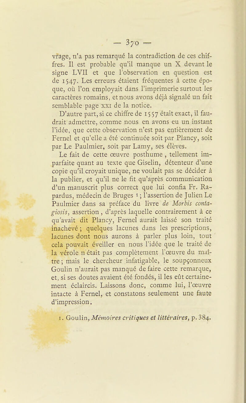 vfage, n'a pas remarqué la contradiction de ces chif- fres. Il est probable qu'il manque un X devant le signe LVII et que l'observation en question est de 1547. Les erreurs étaient fréquentes à cette épo- que, où l'on employait dans l'imprimerie surtout les caractères romains, et nous avons déjà signalé un fait semblable page xxi de la notice. D'autre part, si ce chiffre de 1557 ^^ait exact, il fau- drait admettre, comme nous en avons eu un instant l'idée, que cette observation n'est pas entièrement de Fernel et qu'elle a été continuée soit par Plancy, soit par Le Paulmier, soit par Lamy, ses élèves. Le fait de cette oeuvre posthume , tellement im- parfaite quant au texte que Giselin, détenteur d'une copie qu'il croyait unique, ne voulait pas se décider à la publier, et qu'il ne le fit qu'après communication d'un manuscrit plus correct que lui confia Fr. Ra- pardus, médecin de Bruges 1 ; l'assertion de Julien Le Paulmier dans sa préface du Vivre de MorUs conta- giosis, assertion, d'après laquelle contrairement à ce qu'avait dit Plancy, Fernel aurait laissé son traité inachevé ; quelques lacunes dans les prescriptions, lacunes dont nous aurons à parler plus loin, tout cela pouvait éveiller en nous l'idée que le traité de la vérole n'était pas complètement l'œuvre du maî- tre ; mais le chercheur infatigable, le soupçonneux Goulin n'aurait pas manqué de faire cette remarque, et, si ses doutes avaient été fondés, il les eût certaine- ment éclaircis. Laissons donc, comme lui, l'œuvre intacte à Fernel, et constatons seulement une faute d'impression. I. GouVin, Mémoires critiques et littéraires, p. 384.