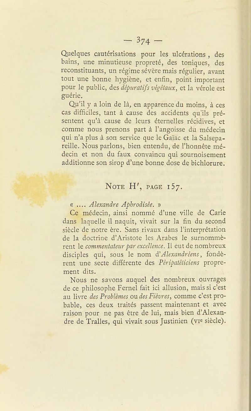 Quelques cautérisations pour les ulcérations , des bains, une minutieuse propreté, des toniques, des reconstituants, un régime sévère mais régulier, avant tout une bonne hygiène, et enfin, point important pour le public, des dépuratifs végétaux, et la vérole est guérie. Qu'il y a loin de là., en apparence du moins, à ces cas difficiles, tant à cause des accidents qu'ils pré- sentent qu'à cause de leurs éternelles récidives, et comme nous prenons part à l'angoisse du médecin qui n'a plus à son service que le Gaïac et la Salsepa- reille. Nous parlons, bien entendu, de l'honnête mé- decin et non du faux convaincu qui sournoisement additionne son sirop d'une bonne dose de bichlorure. Note H', page i5y. « .... Alexandre Aphrodisée. » Ce médecin, ainsi nommé d'une ville de Carie dans laquelle il naquit, vivait sur la fin du second siècle de notre ère. Sans rivaux dans l'interprétation de la doctrine d'Aristote les Arabes le surnommè- rent le commentateur par excellence. Il eut de nombreux disciples qui, sous le nom à'Alexandrêens, fondè- rent une secte différente des Péripatéliciens propre- ment dits. Nous ne savons auquel des nombreux ouvrages de ce philosophe Fernel fait ici allusion, mais si c'est au livre des Problèmes ondes Fièvres, comme c'est pro- bable, ces deux traités passent maintenant et avec raison pour ne pas être de lui, mais bien d'Alexan- dre de Tralles, qui vivait sous Justinien (vi^ siècle).