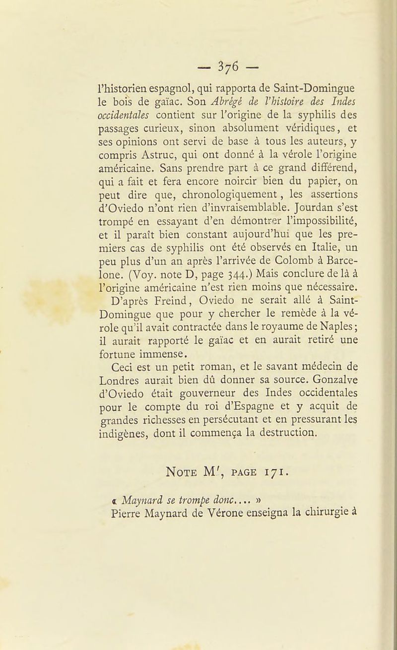 l'historien espagnol, qui rapporta de Saint-Domingue le bois de gaïac. Son Abrégé de l'histoire des Indes occidentales contient sur l'origine de la syphilis des passages curieux, sinon absolument véridiques, et ses opinions ont servi de base à tous les auteurs, y compris Astruc, qui ont donné à la vérole l'origine américaine. Sans prendre part à ce grand différend, qui a fait et fera encore noircir bien du papier, on peut dire que, chronologiquement, les assertions d'Oviedo n'ont rien d'invraisemblable. Jourdan s'est trompé en essayant d'en démontrer l'impossibilité, et il paraît bien constant aujourd'hui que les pre- miers cas de syphilis ont été observés en Italie, un peu plus d'un an après l'arrivée de Colomb à Barce- lone. (Voy. note D, page 344.) Mais conclure delà à l'origine américaine n'est rien moins que nécessaire. D'après Freind, Oviedo ne serait allé à Saint- Domingue que pour y chercher le remède à la vé- role qu'il avait contractée dans le royaume de Naples ; il aurait rapporté le gaïac et en aurait retiré une fortune immense. Ceci est un petit roman, et le savant médecin de Londres aurait bien dû donner sa source. Gonzalve d'Oviedo était gouverneur des Indes occidentales pour le compte du roi d'Espagne et y acquit de grandes richesses en persécutant et en pressurant les indigènes, dont il commença la destruction. Note M', page 171. « Maynard se trompe donc... » Pierre Maynard de Vérone enseigna la chirurgie à