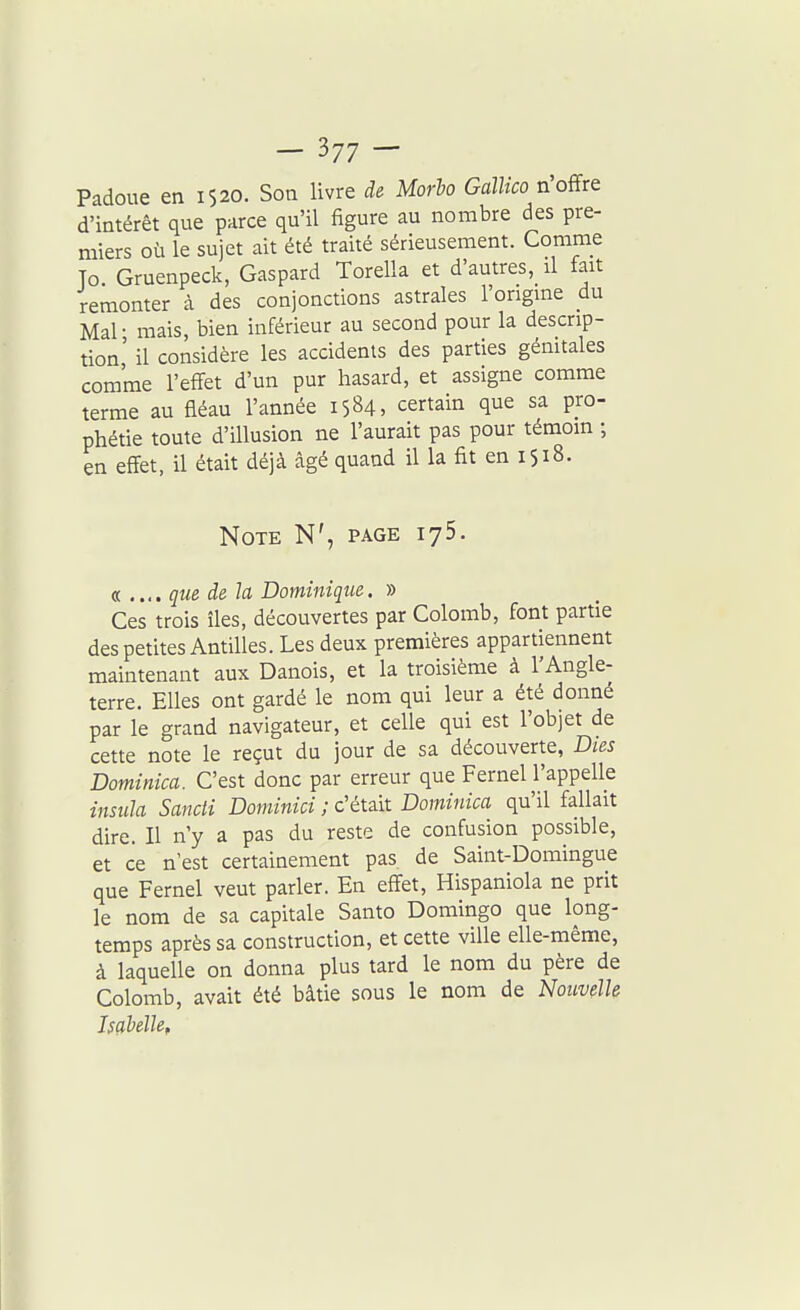 Padoue en 1520. Son livre de Morho Gallico n'offre d'intérêt que parce qu'il figure au nombre des pre- miers où le sujet ait été traité sérieusement. Comme To Gruenpeck, Gaspard Torella et d'autres, il fait remonter à des conjonctions astrales l'origine du Mal • mais, bien inférieur au second pour la descrip- tion' il considère les accidents des parties génitales comme l'effet d'un pur hasard, et assigne comme terme au fléau l'année 1584, certain que sa pro- phétie toute d'illusion ne l'aurait pas pour témoin ; en effet, il était déjà âgé quand il la fit en 1518. Note N', page ijS. a .... que de la Dominique. » Ces trois îles, découvertes par Colomb, font partie des petites Antilles. Les deux premières appartiennent maintenant aux Danois, et la troisième à l'Angle- terre. Elles ont gardé le nom qui leur a été donné par le grand navigateur, et celle qui est l'objet de cette note le reçut du jour de sa découverte, Dies Dominica. C'est donc par erreur que Fernel l'appelle insula Sancli Dominici ; c'était Dominica qu'il fallait dire. Il n'y a pas du reste de confusion possible, et ce n'est certainement pas de Saint-Domingue que Fernel veut parler. En effet, Hispaniola ne prit le nom de sa capitale Santo Domingo que long- temps après sa construction, et cette ville elle-même, à laquelle on donna plus tard le nom du père de Colomb, avait été bâtie sous le nom de Nouvelle Isçibélle,