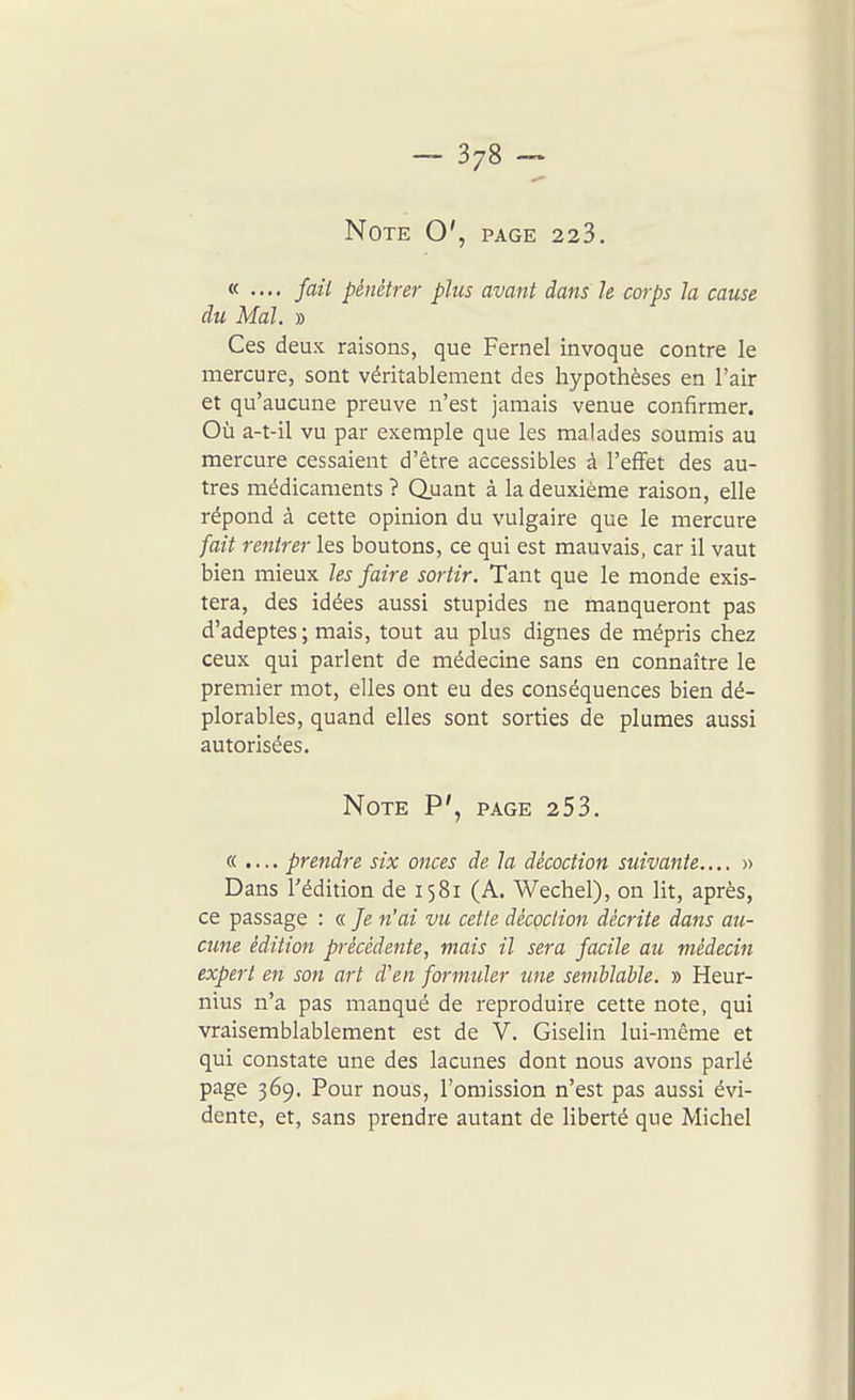 Note O', page 223. « .... fait pénétrer plus avant dans le corps la cause du Mal. » Ces deux raisons, que Fernel invoque contre le mercure, sont véritablement des hypothèses en l'air et qu'aucune preuve n'est jamais venue confirmer. Où a-t-il vu par exemple que les malades soumis au mercure cessaient d'être accessibles à l'effet des au- tres médicaments? Quant à la deuxième raison, elle répond à cette opinion du vulgaire que le mercure fait rentrer les boutons, ce qui est mauvais, car il vaut bien mieux les faire sortir. Tant que le monde exis- tera, des idées aussi stupides ne manqueront pas d'adeptes; mais, tout au plus dignes de mépris chez ceux qui parlent de médecine sans en connaître le premier mot, elles ont eu des conséquences bien dé- plorables, quand elles sont sorties de plumes aussi autorisées. Note P', page 253. « .... prendre six onces de la décoction suivante....» Dans l'édition de 1581 (A. Wechel), on lit, après, ce passage : « Je n'ai vu cette décoction décrite dans au- cune édition précédente, mais il sera facile au médecin expert en son art d'en formuler une semblable. » Heur- nius n'a pas manqué de reproduire cette note, qui vraisemblablement est de V. Giselin lui-même et qui constate une des lacunes dont nous avons parlé page 369. Pour nous, l'omission n'est pas aussi évi- dente, et, sans prendre autant de liberté que Michel