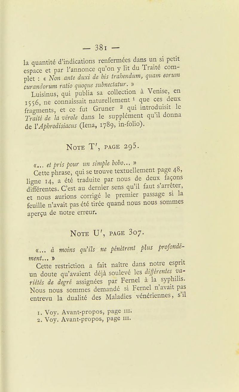 la quantité d'indications renfermées dans un si petit espace et par l'annonce qu'on y Ut du Traité com- plet : « Non ante duxi de his trahendim, quam eorum curandorum ratio quoque siibnectatur. » Luisinus, qui publia sa collection à Venise, en IS56 ne connaissait naturellement i que ces deux fragments, et ce fut Gruner 2 qui introduisit le Traité de la vérole dans le supplément qu'il donna de VAphrodisiams (lena, 1789, in-folio). Note T', page 295. «... et pris pour un simple hdbo.., » Cette phrase, qui se trouve textuellement page 48, ligne 14, a été traduite par nous de deux façons différentes. C'est au dernier sens qu'il faut s'arrêter, et nous aurions corrigé le premier passage si la feuille n'avait pas été tirée quand nous nous sommes aperçu de notre erreur. Note U', page Soy. «... à moins quHls ne pénètrent plus profonde- Cette restriction a fait naître dans notre esprit un doute qu'avaient déjà soulevé les diprentes va- riètés de degré assignées par Fernel à la syphilis. Nous nous sommes demandé si Fernel n'avait pas entrevu la dualité des Maladies vénériennes, s il 1. Voy. Avant-propos, page m. 2. Voy. Avant-propos, page m.