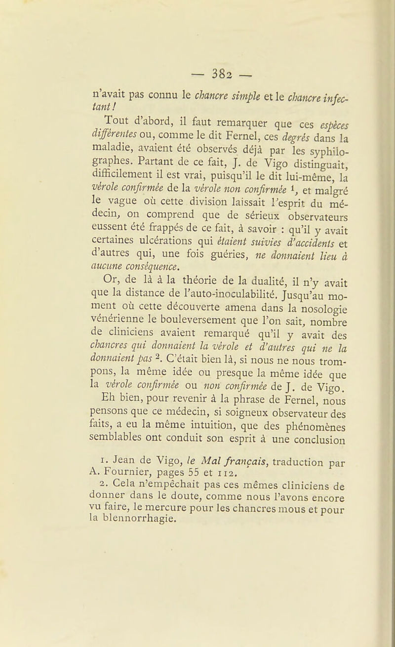 n'avait pas connu le chancre simple et le chancre infec- tant ! Tout d'abord, il faut remarquer que ces espèces différentes ou, comme le dit Fernel, ces degrés dans la maladie, avaient été observés déjà par les syphilo- graphes. Partant de ce fait, J. de Vigo distinguait, difficilement il est vrai, puisqu'il le dit lui-même, la vérole confirmée de la vérole non confirmée ^, et malgré le vague où cette division laissait Tesprit du mé- decin, on comprend que de sérieux observateurs eussent été frappés de ce fait, à savoir : qu'il y avait certaines ulcérations qui étaient suivies d'accidents et d'autres qui, une fois guéries, ne donnaient lieu à aucune conséquence. Or, de là à la théorie de la dualité, il n'y avait que la distance de l'auto-inoculabilité. Jusqu'au mo- ment où cette découverte amena dans la nosologie vénérienne le bouleversement que l'on sait, nombre de cliniciens avaient remarqué qu'il y avait des chancres qui donnaient la vérole et d'autres qui ne la donnaient pas 2. C'était bien là, si nous ne nous trom- pons, la même idée ou presque la même idée que la vérole confirmée ou non confirmée de J, de Vigo. Eh bien, pour revenir à la phrase de Fernel, nous pensons que ce médecin, si soigneux observateur des faits, a eu la même intuition, que des phénomènes semblables ont conduit son esprit à une conclusion 1. Jean de Vigo, le Mal français, traduction par A. Fournier, pages 55 et 112. 2. Cela n'empêchait pas ces mêmes cliniciens de donner dans le doute, comme nous l'avons encore vu faire, le mercure pour les chancres mous et pour la blennorrhagie.