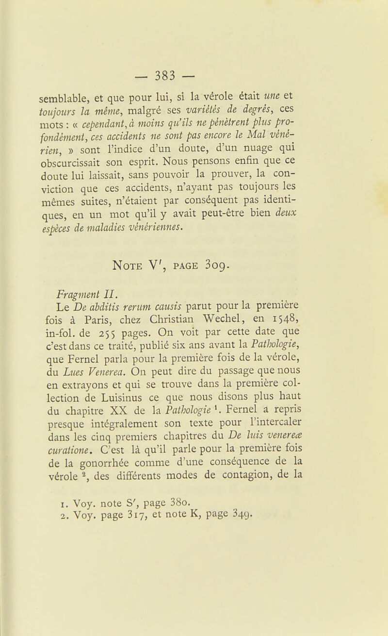semblable, et que pour lui, si la vérole était une et toujours la même, malgré ses variétés de degrés, ces mots : « cependant, à moins qu'ils ne pénètrent plus pro- fondément, ces accidents ne sont pas encore le Mal véné- rien, » sont l'indice d'un doute, d'un nuage qui obscurcissait son esprit. Nous pensons enfin que ce doute lui laissait, sans pouvoir la prouver, la con- viction que ces accidents, n'ayant pas toujours les mêmes suites, n'étaient par conséquent pas identi- ques, en un mot qu'il y avait peut-être bien deux espèces de maladies vénériennes. Note V, page 309. Fragment II. Le De abditis rerum causis parut pour la première fois à Paris, chez Christian Wechel, en 1548, in-fol. de 255 pages. On voit par cette date que c'est dans ce traité, publié six ans avant la Pathologie, que Fernel parla pour la première fois de la vérole, du Lues Venerea. On peut dire du passage que nous en extrayons et qui se trouve dans la première col- lection de Luisinus ce que nous disons plus haut du chapitre XX de la Pathologie '. Fernel a repris presque intégralement son texte pour l'intercaler dans les ciaq premiers chapitres du De luis venerea curalione. C'est là qu'il parle pour la première fois de la gonorrhée comme d'une conséquence de la vérole ^ des différents modes de contagion, de la 1, Voy. note S', page 38o. 2. Voy. page 317, et note K, page 349.