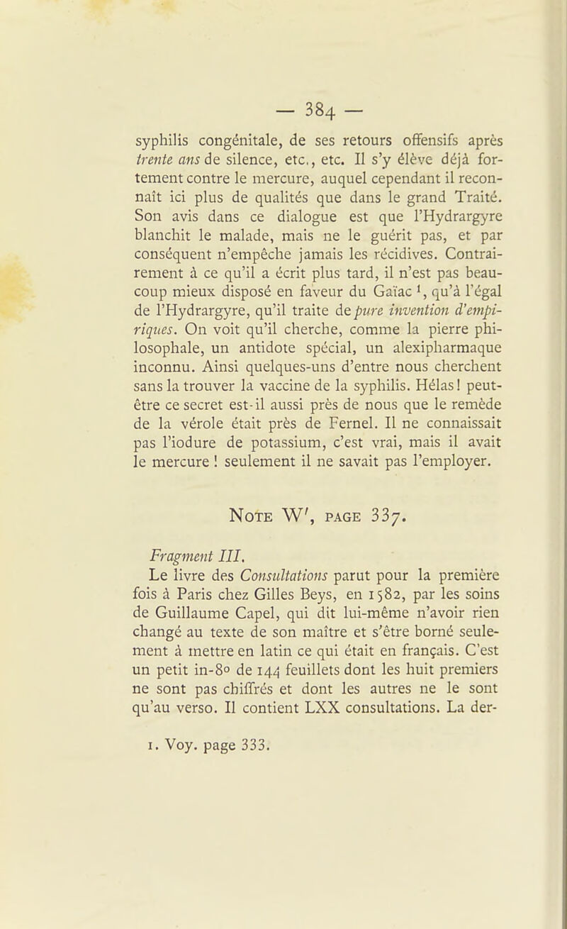 syphilis congénitale, de ses retours offensifs après trente ans silence, etc., etc. Il s'y élève déjà for- tement contre le mercure, auquel cependant il recon- naît ici plus de qualités que dans le grand Traité. Son avis dans ce dialogue est que l'Hydrargyre blanchit le malade, mais ne le guérit pas, et par conséquent n'empêche jamais les récidives. Contrai- rement à ce qu'il a écrit plus tard, il n'est pas beau- coup mieux disposé en faveur du Gaïac qu'à l'égal de l'Hydrargyre, qu'il traite de pure invention d'empi- riques. On voit qu'il cherche, comme la pierre phi- losophale, un antidote spécial, un alexipharmaque inconnu. Ainsi quelques-uns d'entre nous cherchent sans la trouver la vaccine de la syphilis. Hélas! peut- être ce secret est-il aussi près de nous que le remède de la vérole était près de Fernel. Il ne connaissait pas l'iodure de potassium, c'est vrai, mais il avait le mercure ! seulement il ne savait pas l'employer. Note W, page 337. Fragment III. Le livre des Consultations parut pour la première fois à Paris chez Gilles Beys, en 1582, par les soins de Guillaume Capel, qui dit lui-même n'avoir rien changé au texte de son maître et s'être borné seule- ment à mettre en latin ce qui était en français. C'est un petit in-8° de 144 feuillets dont les huit premiers ne sont pas chiffrés et dont les autres ne le sont qu'au verso. Il contient LXX consultations, La der- I. Voy. page 333.